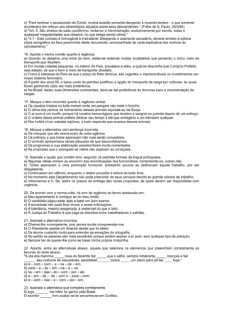c) "Para lembrar o assassinato de Zumbi, muitos estarão somente dançando e tocando tambor - o que somente
acontecerá em reforço aos estereótipos atiçados sobre seus descendentes." (Folha de S. Paulo, 26/3/95)
d) "Art. 3. São direitos de cada condômino: reclamar à Administração, exclusivamente por escrito, todas e
quaisquer irregularidades que observe, ou que esteja sendo vítima."
e) "4.1 - Este contrato é irrevogável e irretratável. Desejando o assinante cancelá-lo, deverá remeter à editora
cópia xerográfica da face preenchida deste documento, acompanhada de carta explicativa dos motivos do
cancelamento."

16. Aponte o trecho correto quanto à regência.
a) Quando se desativa uma linha de trem, estão-se isolando muitas localidades que perderão o único meio de
transporte que dispõem.
b) Em muitas cidades pequenas, no interior do País, prevalece a idéia, a qual se desconfia que o próprio Prefeito
seja adepto, de que o trem é meio de transporte obsoleto.
c) Como é interesse do País de que o preço do frete diminua, são urgentes e imprescindíveis os investimentos em
nosso sistema ferroviário.
d) A partir dos anos 50, o baixo custo do petróleo justificou a opção do transporte de carga por rodovias, às quais
foram ganhando cada vez mais preferência.
e) No Brasil, dadas suas dimensões continentais, deve-se dar preferência às ferrovias para a movimentação de
cargas.

17. Marque o item incorreto quanto à regência verbal.
a) Os cavalos criados no turfe moram onde um pangaré não mete o focinho.
b) O clima dos centros de treinamento desses animais equivale ao da Suíça.
c) O ar puro é um trunfo, porque há cavalos hemorrágicos que tendem a sangrar no pulmão depois de um esforço.
d) O criador desse animal prefere dedicar seu tempo a ele que entregá-lo a um treinador qualquer.
e) Nos hotéis cinco estrelas eqüinos, o trato responde aos anseios desses animais.

18. Marque a alternativa com sentença incorreta.
a) Os cheques que ele visava eram de outra agência.
b) Os prêmios a que todos aspiravam não mais serão concedidos.
c) O contrato apresentava várias cláusulas de que desconfiávamos.
d) Os programas a cuja elaboração assistira foram muito comentados.
e) As propostas que o advogado se refere não explicam as condições.

19. Assinale a opção que contém erro, segundo os padrões formais da língua portuguesa.
a) Algumas idéias vinham ao encontro das reivindicações dos funcionários, contentando-os, outras não.
b) Todos aspiravam a uma promoção funcional, entretanto poucos se dedicavam àquele trabalho, por ser
desgastante.
c) Continuaram em silêncio, enquanto o relator procedia à leitura do texto final.
d) No momento este Departamento não pode prescindir de seus serviços devido ao grande volume de trabalho.
e) Informamos a V. Sa. sobre os prazos de entrega das novas propostas, às quais devem ser respondidas com
urgência.

20. De acordo com a norma culta, há erro de regência do termo destacado em:
a) Meu apartamento é contíguo ao do meu irmão.
b) O candidato julgou estar apto a fazer um bom exame.
c) A sociedade não pode ficar imune a essas solicitações.
d) A tolerância, mesmo exagerada, é preferível do que o ódio.
e) A Justiça do Trabalho é que julga os dissídios entre trabalhadores e patrões.

21. Assinale a alternativa incorreta.
a) Chamei-lhe incompetente, pois jamais soube compreender-me.
b) O Presidente assiste cm Brasília desde que foi eleito.
c) Os alunos custarão muito para entender as exceções da ortografia.
d) No sertão as pessoas são mais saudáveis porque podem aspirar o ar puro, sem qualquer tipo de poluição.
e) Sempre hei de querer-lhe como se fosse minha própria irmãzinha.

22. Aponte, entre as alternativas abaixo, aquela que relaciona os elementos que preenchem corretamente as
lacunas do texto abaixo.
"A ida dos meninos _____ casa da fazenda fez _____ que o velho, sempre intolerante _____ crianças e fiel
______ seu costume de assustá-las, persistisse ______ busca _____ um plano para pô-las ____ fuga."
a) à – com – com – a – na – de – em;
b) para – a – às – em – na – a – na;
c) na – em – das – do – com – por – de;
d) a – em – de – de – com a – para – com;
e) à – com – nas – à – com – por – em.

23. Assinale a alternativa que completa corretamente.
O jogo _______ me referi foi ganho pelo Brasil.
O escritor ______ livro acabei de ler encontra-se em Curitiba.
 