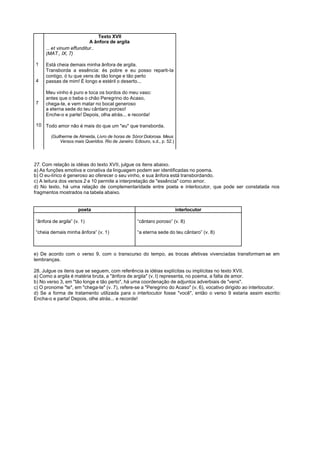Texto XVII
                           A ânfora de argila
     ... et vinum effunditur..
     (MAT., IX, 7)

1    Está cheia demais minha ânfora de argila.
     Transborda a essência: és pobre e eu posso reparti-Ia
     contigo, ó tu que vens de tão longe e tão perto
4    passas de mim! É longo e estéril o deserto...

     Meu vinho é puro e toca os bordos do meu vaso:
     antes que o beba o chão Peregrino do Acaso,
7    chega-te, e vem matar no bocal generoso
     a eterna sede do teu cântaro poroso!
     Enche-o e parte! Depois, olha atrás... e recorda!

10 Todo amor não é mais do que um "eu" que transborda.

        (Guilherme de Almeida, Livro de horas de Sóror Dolorosa. Meus
             Versos mais Queridos. Rio de Janeiro: Ediouro, s.d., p. 52.)




27. Com relação às idéias do texto XVII, julgue os itens abaixo.
a) As funções emotiva e conativa da linguagem podem ser identificadas no poema.
b) O eu-lírico é generoso ao oferecer o seu vinho, e sua ânfora está transbordando.
c) A leitura dos versos 2 e 10 permite a interpretação de "essência" como amor.
d) No texto, há uma relação de complementaridade entre poeta e interlocutor, que pode ser constatada nos
fragmentos mostrados na tabela abaixo.


                      poeta                                                 interlocutor

“ânfora de argila” (v. 1)                            “cântaro poroso” (v. 8)

“cheia demais minha ânfora” (v. 1)                   “a eterna sede do teu cântaro” (v. 8)



e) De acordo com o verso 9, com o transcurso do tempo, as trocas afetivas vivenciadas transformam se em
lembranças.

28. Julgue os itens que se seguem, com referência às idéias explícitas ou implícitas no texto XVII.
a) Como a argila é matéria bruta, a "ânfora de argila" (v. l) representa, no poema, a falta de amor.
b) No verso 3, em "tão longe e tão perto", há uma coordenação de adjuntos adverbiais de "vens".
c) O pronome "te", em "chega-te" (v. 7), refere-se a "Peregrino do Acaso" (v. 6), vocativo dirigido ao interlocutor.
d) Se a forma de tratamento utilizada para o interlocutor fosse "você", então o verso 9 estaria assim escrito:
Encha-o e parta! Depois, olhe atrás... e recorde!
 
