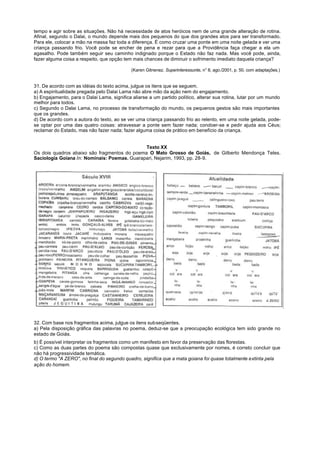 tempo e agir sobre as situações. Não há necessidade de atos heróicos nem de uma grande alteração de rotina.
Afinal, segundo o Dalai, o mundo depende mais dos pequenos do que dos grandes atos para ser transformado.
Para ele, colocar a mão na massa faz toda a diferença. É como cruzar uma ponte em uma noite gelada e ver uma
criança passando frio. Você pode se encher de pena e rezar para que a Providência faça chegar a ela um
agasalho. Pode também seguir seu caminho indignado porque o Estado não faz nada. Mas você pode, ainda,
fazer alguma coisa a respeito, que opção tem mais chances de diminuir o sofrimento imediato daquela criança?

                                             (Karen Gitnenez. Superinteressunte, n° 8, ago./2001, p. 50, com adaptações.)


31. De acordo com as idéias do texto acima, julgue os itens que se seguem.
a) A espiritualidade pregada pelo Dalai Lama não abre mão da ação nem do engajamento.
b) Engajamento, para o Dalai Lama, significa aliarse a um partido político, alterar sua rotina, lutar por um mundo
melhor para todos.
c) Segundo o Dalai Lama, no processo de transformação do mundo, os pequenos gestos são mais importantes
que os grandes.
d) De acordo com a autora do texto, ao se ver uma criança passando frio ao relento, em uma noite gelada, pode-
se optar por uma das quatro coisas: atravessar a ponte sem fazer nada; condoer-se e pedir ajuda aos Céus;
reclamar do Estado, mas não fazer nada; fazer alguma coisa de prático em benefício da criança.


                                              Texto XX
Os dois quadros abaixo são fragmentos do poema O Mato Grosso de Goiás, de Gilberto Mendonça Teles.
Saciologia Goiana In: Nominais: Poemas. Guarapari, Nejarim, 1993, pp. 28-9.




32. Com base nos fragmentos acima, julgue os itens subseqüentes.
a) Pela disposição gráfica das palavras no poema, deduz-se que a preocupação ecológica tem sido grande no
estado de Goiás.
b) É possível interpretar os fragmentos como um manifesto em favor da preservação das florestas.
c) Como as duas partes do poema são compostas quase que exclusivamente por nomes, é correto concluir que
não há progressividade temática.
d) O termo "A ZERO", no final do segundo quadro, significa que a mata goiana foi quase totalmente extinta pela
ação do homem.
 