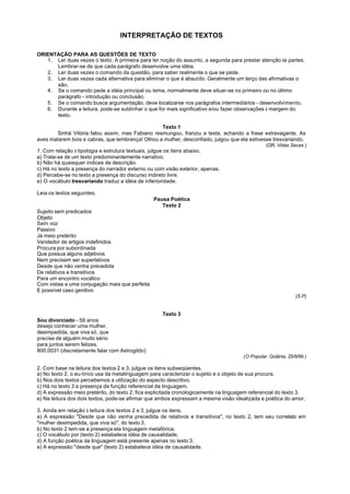 INTERPRETAÇÃO DE TEXTOS

ORIENTAÇÃO PARA AS QUESTÕES DE TEXTO
   1. Ler duas vezes o texto. A primeira para ter noção do assunto, a segunda para prestar atenção às partes.
      Lembrar-se de que cada parágrafo desenvolve uma idéia.
   2. Ler duas vezes o comando da questão, para saber realmente o que se pede.
   3. Ler duas vezes cada alternativa para eliminar o que é absurdo. Geralmente um terço das afirmativas o
      são.
   4. Se o comando pede a idéia principal ou tema, normalmente deve situar-se no primeiro ou no último
      parágrafo - introdução ou conclusão.
   5. Se o comando busca argumentação, deve localizarse nos parágrafos intermediários - desenvolvimento.
   6. Durante a leitura, pode-se sublinhar o que for mais significativo e/ou fazer observações à margem do
      texto.

                                                  Texto 1
       Sinhá Vitória falou assim, mas Fabiano resmungou, franziu a testa, achando a frase extravagante. As
aves matarem bois e cabras, que lembrança! Olhou a mulher, desconfiado, julgou que ela estivesse tresvariando.
                                                                                                 (GR. Vidas Secas.)
1. Com relação à tipologia e estrutura textuais, julgue os itens abaixo.
a) Trata-se de um texto predominantemente narrativo.
b) Não há quaisquer índices de descrição.
c) Há no texto a presença do narrador externo ou com visão exterior, apenas.
d) Percebe-se no texto a presença do discurso indireto livre.
e) O vocábulo tresvariando traduz a idéia de inferioridade.

Leia os textos seguintes.
                                                 Pausa Poética
                                                    Texto 2
Sujeito sem predicados
Objeto
Sem voz
Passivo
Já meio pretérito
Vendedor de artigos indefinidos
Procura por subordinada
Que possua alguns adjetivos
Nem precisam ser superlativos
Desde que não venha precedida
De relativos e transitivos
Para um encontro vocálico
Com vistas a uma conjugação mais que perfeita
E possível caso genitivo
                                                                                                               (S.P)


                                                    Texto 3
Sou divorciado - 56 anos
desejo conhecer uma mulher,
desimpedida, que viva só, que
precise de alguém muito sério
para juntos serem felizes.
800.0031 (discretamente falar com Astrogildo)
                                                                                       (O Popular. Goiânia, 25/9/99.)

2. Com base na leitura dos textos 2 e 3, julgue os itens subseqüentes.
a) No texto 2, o eu-lírico usa da metalinguagem para caracterizar o sujeito e o objeto de sua procura.
b) Nos dois textos percebemos a utilização do aspecto descritivo.
c) Há no texto 3 a presença da função referencial da linguagem.
d) A expressão meio pretérito, do texto 2, fica explicitada cronologicamente na linguagem referencial do texto 3.
e) Na leitura dos dois textos, pode-se afirmar que ambos expressam a mesma visão idealizada e poética do amor.

3. Ainda em relação à leitura dos textos 2 e 3, julgue os itens.
a) A expressão "Desde que não venha precedida de relativos e transitivos", no texto 2, tem seu correlato em
"mulher desimpedida, que viva só", do texto 3.
b) No texto 2 tem-se a presença ela linguagem metafórica.
c) O vocábulo por (texto 2) estabelece idéia de causalidade.
d) A função poética da linguagem está presente apenas no texto 3.
e) A expressão "desde que" (texto 2) estabelece idéia de causalidade.
 
