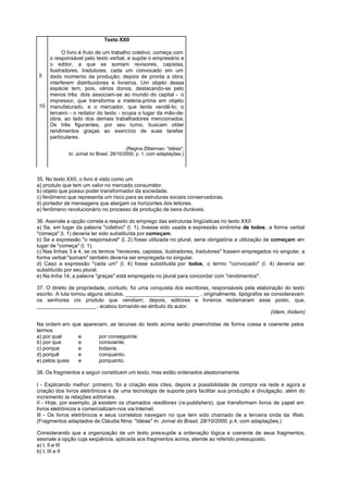 Texto XXII

         O livro é fruto de um trabalho coletivo: começa com
   o responsável pelo texto verbal, e supõe o empresário e
   o editor, a que se somam revisores, capistas,
   ilustradores, tradutores, cada um convocado em um
5  dado momento da produção; depois de pronta a obra,
   interferem distribuidores e livreiros. Um objeto dessa
   espécie tem, pois, vários donos, destacando-se pelo
   menos três: dois associam-se ao mundo do capital - o
   impressor, que transforma a matéria-prima em objeto
10 manufaturado, e o mercador, que tenta vendê-lo; o
   terceiro - o redator do texto - ocupa o lugar da mão-de-
   obra, ao lado dos demais trabalhadores mencionados.
   Os três figurantes, por seu turno, buscam obter
   rendimentos graças ao exercício de suas tarefas
   particulares.

                                           (Regina Zilberman. “Idéias".
             In: Jornal rio Brasil. 28/10/2000, p. 1, com adaptações.)




35. No texto XXII, o livro é visto como um
a) produto que tem um valor no mercado consumidor.
b) objeto que possui poder transformador da sociedade.
c) fenômeno que representa um risco para as estruturas sociais conservadoras.
d) portador de mensagens que alargam os horizontes dos leitores.
e) fenômeno revolucionário no processo de produção de bens duráveis.

36. Assinale a opção correta a respeito do emprego das estruturas lingüísticas no texto XXII
a) Se, em lugar da palavra "coletivo" (l. 1), tivesse sido usada a expressão sinônima de todos, a forma verbal
"começa" (l. 1) deveria ter sido substituída por começam.
b) Se a expressão "o responsável" (l. 2) fosse utilizada no plural, seria obrigatória a utilização de começam em
lugar de "começa" (l. 1).
c) Nas linhas 3 e 4, se os termos "revisores, capistas, ilustradores, tradutores" fossem empregados no singular, a
forma verbal "somam" também deveria ser empregada no singular.
d) Caso a expressão "cada um" (l. 4) fosse substituída por todos, o termo "convocado" (l. 4) deveria ser
substituído por seu plural.
e) Na linha 14, a palavra "graças" está empregada no plural para concordar com "rendimentos".

37. O direito de propriedade, contudo, foi uma conquista dos escritores, responsáveis pela elaboração do texto
escrito. A luta tomou alguns séculos, _________________________ , originalmente, tipógrafos se consideravam
os senhores cio produto que vendiam; depois, editores e livreiros reclamaram esse posto, que,
____________________ , acabou tornando-se atributo do autor.
                                                                                                (Idem, ihidem)

Na ordem em que aparecem, as lacunas do texto acima serão preenchidas de forma coesa e coerente pelos
termos
a) por qual    e      por conseguinte.
b) por que     e      consoante.
c) porque      e      todavia.
d) porquê      e      conquanto.
e) pelos quais e      porquanto.

38. Os fragmentos a seguir constituem um texto, mas estão ordenados aleatoriamente.

I - Explicando melhor: primeiro, foi a criação elos cites, depois a possibilidade de compra via rede e agora a
criação dos livros eletrônicos e de uma tecnologia de suporte para facilitar sua produção e divulgação, além do
incremento às relações editoriais.
II - Hoje, por exemplo, já existem os chamados reeditores (re-publishers), que transformam livros de papel em
livros eletrônicos e comercializam-nos via Internet.
III - Os livros eletrônicos e seus correlatos navegam no que tem sido chamado de a terceira onda da Web.
(Fragmentos adaptados de Cláudia Nina: "Idéias" In: Jornal do Brasil, 28/10/2000, p.4, com adaptações.)

Considerando que a organização de um texto pressupõe a ordenação lógica e coerente de seus fragmentos,
assinale a opção cuja seqüência, aplicada aos fragmentos acima, atende ao referido pressuposto.
a) I, II e III
b) I, III e II
 