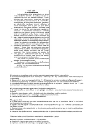 Texto XXIV
                       Os urubus e sabiás
          "Tudo aconteceu numa terra distante, no tempo
     em que os bichos falavam... Os urubus, aves por na-
     tureza becadas, mas sem grandes dotes para o canto,
     decidiram que, mesmo contra a natureza, eles have-
5    riam de se tornar grandes cantores. E para isto fun-
     daram escolas e importaram professores, gargareja-
     ram dó-ré-mi-fá, mandaram imprimir diplomas, e
     fizeram competições entre si, para ver quais deles
     seriam os mais importantes e teriam a permissão para
10   mandar nos outros. Foi assim que eles organizaram
     concursos e se deram nomes pomposos, e o sonho de
     cada urubuzinho, instrutor em início de carreira, era se
     tornar um respeitável urubu titular, a quem todos
     chamam por Vossa Excelência. Tudo ia muito bem até
15   que a doce tranqüilidade da hierarquia dos urubus foi
     estremecida. A floresta foi invadida por bandos de
     pintassilgos tagarelas, que brincavam com os canários
     e faziam serenatas com os sabiás... Os velhos urubus
     entortaram o bico, o rancor encrespou a testa, e eles
20   convocaram pintassilgos, sabiás e canários para um
     inquérito. "- Onde estão os documentos dos seus
     concursos?" E as pobres aves se olharam perplexas,
     porque nunca haviam imaginado que tais coisas
     houvessem. Não haviam passado por escolas de
25   canto, porque o canto nascera com elas. E nunca
     apresentaram um diploma para provar que sabiam
     cantar, mas cantavam, simplesmente...
          "-Não, assim não pode ser. Cantar sem titulação
     devida é um desrespeito à ordem.
30        E urubus, em uníssono, expulsaram da floresta os
     passarinhos que cantavam sem alvarás...
          MORAL: Em terra de urubus diplomados não se
     ouve canto de sabiá."




41. Julgue se os itens abaixo estão corretos quanto aos aspectos semânticos e gramaticais.
a) "Cantar sem titulação devida é um desrespeito à ordem." (ls. 28 e 29). Em tal contexto, eram ordeiros apenas
os entitulados.
b) O segmento "o rancor encrespou a testa" (ls. 19 e 20) caracteriza uma comparação como figura de linguagem.
c) O termo "gargarejaram" (l. 6) pode ser substituído por "gargantearam" sem prejuízos de ordem semântica.
d) A mudança topológica do adjetivo acarreta variações semânticas no segmento "Os velhos urubus" (ls. 17 e 18)
assim como em: os velhos marinheiros e marinheiros velhos.

42. Julgue os itens quanto aos aspectos morfossintáticos e semânticos.
a) O texto classifica-se como fábula ou um apólogo, por atribuir a seres inanimados características de seres
humanos.
b) O objetivo dos urubus era coibir o direito de canto dos pintassilgos; caçá-los, portanto.
c) Tornou-se impossível urubus e pintassilgos coabitaram a mesma floresta.
d) Trata-se de uma estrutura exclusivamente dissertativa.

43. Julgue os itens
a) "O saber institucionalizado não aceita outras formas de saber que não as controladas por lei." A proposição
identifica-se com a moral do texto.
b) O poder dos urubus pode ser comparado ao das corporações ditatoriais que não aceitam o sucesso de quem
não podem controlar.
c) Considerando a ordem estabelecida na floresta pelos urubus, pode-se afirmar que os canários, pintassilgos e
sabiás são amorais.
d) A exceção dos sabiás, os outros pássaros poderiam viver na floresta desde que participassem dos concursos.


Quanto aos aspectos morfossintáticos e semânticos, julgue os itens a seguir.

44. Releia o primeiro parágrafo do texto e julgue os itens.
a) O parágrafo é aberto pela presença de sujeito inexistente.
b) A primeira ocorrência da palavra que é conjunção integrante.
 
