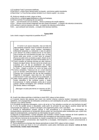 c) O vocábulo "tudo" é pronome indefinido.
d) Na linha 4, o verbo haver deveria estar no singular - pois temos sujeito inexistente.
e) Nas linhas 1 a 10 as formas verbais remetem a um mesmo sujeito - os urubus.

45. Ainda em relação ao texto, julgue os itens.
a) Na linha 9 o vocábulo para estabelece a idéia de finalidade.
b) Temos na linha 15 a presença de voz passiva.
c) Em .... que brincavam com os canários... temos a presença de oração adjetiva.
d) Em ... porque nunca haviam imaginado que tais coisas houvessem... a oração é de natureza consecutiva.
e) Em porque o canto já nascera com eles... a oração é de natureza conformativa.
f) Em ... que cantavam sem alvarás... a oração é de natureza restritiva.



                                                  Textos XXVI
Leia o texto a seguir e responda às questões 46 e 47.




        O nome é um pouco esquisito. mas se trata de
   algo bastante conhecido: hoax é sinônimo de boato no
   mundo digital. Quem nunca recebeu mensagens
   difamando empresas ou noticiando o caso do garoto
5  com câncer? Ou então a história de ter os rins retira-
   dos e acordar em uma banheira de gelo, que, no final,
   ainda pede para enviar o e-mail para os amigos?
   Nunca se sabe como os boatos surgem. Dizem os es-
   pecialistas que o prazer de quem envia boatos por e-
10 mail é receber as histórias escritas por eles mesmos
   depois de algum tempo. Se isso serve de consolo aos
   usuários que um dia já acreditaram em boatos
   internéticos, um grande jornal impresso paulista - não
   a Folha - chegou a noticiar um, como se fosse uma
15 notícia verdadeira. Tratava-se de um e-mail dizendo
   que as escolas norte-americanas ensinavam a suas
   crianças que a Amazônia não era de fato brasileira.
   Segundo a mensagem, essa área era de controle
   internacional. É claro que, depois de sua publicação, a
20 falsa notícia ganhou contorno de realidade. Mas um
   boato internético é tão confiável quanto o boato
   convencional. A melhor proteção contra ele é nunca
   passar adiante mensagens com conteúdo duvidoso.
   Na dúvida, delete a mensagem.

        (Mensagem circulada pela Internet, em dezembro de 2001,
                                               com adaptações.)




46. A partir das idéias explícitas e implícitas no texto XXVI, julgue os itens abaixo.
a) A grande maioria das pessoas que vivem nos centros urbanos costuma receber mensagens eletrônicas
apelativas, com propagandas de instituições comerciais ou com solicitações de auxílio, principalmente envolvendo
crianças e (ou) velhos doentes.
b) A circulação de algumas mensagens, como a de se ter os "rins retirados e acordar em uma banheira de gelo"
(ls. 5 e 6), de caráter jocoso e assustador, pode partir do princípio de que alguns usuários desse tipo de
comunicação são ingênuos - acatam e divulgam, sem julgamento prévio, tudo o que lêem.
c) Embora os destinatários possam ignorar a real procedência e a veracidade das informações da
correspondência, geralmente os remetentes últimos podem ser reconhecidos pelos recebedores que, a partir dos
dados do endereçamento, acompanham as informações de quem a enviou.
d) Segundo os especialistas, o prazer daqueles que inventam e fazem circular histórias de fundo apelativo ou
informativo é transformavam-se em destinatários das mensagens por eles próprios criadas.
e) As melhores maneiras de se prejudicar ou impedir a expansão de um boato internético, de conteúdo tão incerto
quanto o de um boato convencional, são impedir-lhe a circulação, interrompendo o circuito comunicacional, e
apagar a mensagem.
47. Corra referência ao emprego das classes gramaticais no texto XXVI, julgue os itens a seguir.
a) Infere-se do texto que hoax (l. 2) é um substantivo usado pelos internautas para designar notícia de fonte
desconhecida, muitas vezes infundada.
 