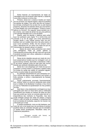 Estive fazendo um levantamento de todas as
     mensagens que me enviaram pela Internet, e observei
     como elas mudaram a minha vida.
          Primeiro, deixei de ir a bares e boates por medo
5    de me envolver com alguém ligado a alguma quadrilha
     de ladrões de órgãos, com terror ele que me roubem
     as córneas, arranquem-me os dois rins, ou até mesmo
     esperma, deixando-me estirado dentro de unia banhei-
     ra cheia degelo com uma mensagem: "Chame a emer-
10   gência ou morrerá". Em seguida, deixei também de ir
     ao cinema, com medo de sentar-me em uma poltrona
     com seringa infectada com o vírus da AIDS.
          Depois, parei de atender o telefone para evitar
     que me pedissem para digitar *9 e minha linha ser
15   clonada e eu ter de pagar unia conta astronômica.
     Acabei dando o meu celular porque iriam me pre-
     sentear com um modelo mais novo, de outra marca, o
     que nunca aconteceu. Então, tive de comprar outro,
     alas o abandonei em um canto com medo de que as
20   microondas me dessem câncer no cérebro.
              Deixei de comer vários alimentos com medo
     dos estrógenos. Parei de comer galinha e
     hambúrgueres porque eles não são mais que carne ele
     monstros horríveis sem olhos, cabeludos e cultivados
25   em um laboratório.
           Deixei de ter relações sexuais por medo de com-
     prar preservativos furados que me contagiem com al-
     guma doença venérea. Aproveitei e abandonei o hábi-
30   to de tomar qualquer coisa em lata para não morrer
     devido aos resíduos infectados pela urina de rato.
           Deixei de ir aos shoppings com medo de que se-
     qüestrem a minha mulher e a obriguem a gastar todos
     os limites do cartão ele crédito ou coloquem alguém
35   morto no porta-malas do automóvel dela.
           Eu participei arduamente em uma campanha con-
     tra a tortura ele alguns ursos asiáticos que tinham a
     bílis extraída, e contra o desmatamento da floresta
     amazônica.
40         Fiquei praticamente arruinado financeiramente
     por comprar todos os antivírus existentes para evitar
     que a maldita rã da Budweiser invadisse o meu micro
     ou que os Teletubies se apoderassem do meu protetor
     de tela.
45         Quis fazer o meu testamento e entregá-lo ao meu
     advogado para doar os meus bens para a instituição
     beneficente que recebe um centavo de dólar por pes-
     soa que anota seu nome na corrente pela luta da in-
     dependência das mulheres no Paquistão, mas não
50   pude entregar porque tive medo de passar a língua
     sobre a cola na borda do envelope e contaminar-me
     com as baratas ali incubadas, segundo me haviam me
     informado por e-mail.
           E acabei acreditando, como se não bastasse, que
55   tudo de ruim e de injusto que me aconteceu é porque
     quebrei todas as correntes ridículas que me enviaram
     e acabei sendo amaldiçoado. Resultado: estou em
     tratamento psiquiátrico.

                     (Mensagem circulada pela      Internet,   em
              dezembro de 2001, com adaptações.)




48. Comparando os textos XXVI e XXVII quanto às idéias, à tipologia textual e às relações discursivas, julgue os
seguintes itens.
 
