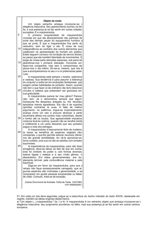 Objeto da moda
           Um objeto estranho ameaça incorporar-se à
     elegância masculina. Seu aparecimento ocorreu na Itá-
     lia, e sua presença já se faz sentir em outras cidades
     européias. É a maçaranduba.
5          A primeira singularidade da maçaranduba
     consiste em que ela absolutamente não participa da
     sorte das demais peças do equipamento humano a
     que se junta. É que a maçaranduba fica perto do
     vestuário, sem se ligar a ele. É ciosa de sua
10   independência ao contrário dos outros elementos que
     colaboram na apresentação do homem em público.
     Estes seguem conosco na condição de servos dóceis,
     ao passo que ela mantém liberdade de movimentos. E
     exige de nossa parte atenções especiais, sob pena de
15   abandonar-nos à primeira distração. Concorda em
     fazer-nos companhia, irias sem o compromisso de
     aturar-nos o dia inteiro. Dir-se-ia, mesmo, que nós é
     que a acompanhamos no seu ir e vir pretensiosa pelas
     ruas.
20         A maçaranduba está sempre à mostra. ostensiva
     e vaidosa. Sua tendência é para assumir a liderança
     do conjunto e exibir-se em evoluções fantasiosas. que
     exigem certas habilidades do portador. Assim, quando
     não tem o que fazer (e de ordinário não tem) descreve
25   círculos e volteios que pretendem ser graciosos em
     sua gratuidade.
           A maçaranduba parece ter mau gênio? Parece,
     não; tem. Já o demonstrou sempre que algum
     transeunte lhe despertou antipatia ou lhe recordou
30   episódios menos agradáveis. Ela não é de suportar
     opiniões contrárias às suas. A falta de melhor
     argumento, na polêmica, ergue-se inopinadamente,
     avança como um raio e procura alcançar a parte
     doutrinária alheia nos pontos mais vulneráveis, desde
35   o lombo até os óculos. Sua agressividade impulsiva
     costuma levá-la à polícia, quando não se recolhe inerte
     e indiferente a um canto deixando que seu portador
     pague a nota dos estragos.
           A maçaranduba é basicamente feita de madeira,
40   às vezes se beneficia de espécies vegetais não-
     compactas, o que lhe permite estocar recursos ofensi-
     vos ele grande temibilidade. Ao vê-Ia aproximar-se,
     tome cuidado, pois sua ira não se satisfaz com simples
     equimoses.
45         A impertinência da maçaranduba, para não dizer
     arrogância, deve-se talvez ao fato de que em outras
     eras foi símbolo de poder e, sob formas diversas,
     esteve ligada à realeza e a seu irmão gêmeo, o
     absolutismo. Em mãos governamentais, era du-
50   plamente terrível: pela contundência material e pela
     espiritual.
           Diga-se em favor da maçaranduba, para que o
     retrato não fique excessivamente carregado, que al-
     gumas espécies são inclinadas à generosidade, e se
     comprazem em ajudar pessoas encanecidas ou faltas
     de visão. Contudo, trata-se de exceção.

       (Carlos Drummond de Andrade. Folha da Tarde. 12/2/1983,
                                             com adaptações.)




51. Em cada um dos itens seguintes, julgue se a reescritura do trecho indicado do texto XXVIII, destacada em
negrito, mantém as idéias originais desse trecho.
a) "Um objeto (...) maçaranduba." (Is. I a 4): A maçaranduba é um estranho objeto que ameaça incorporar-se à
elegância masculina: seu surgimento aconteceu na Itália, mas sua presença já se faz sentir em outros centros
europeus.
 