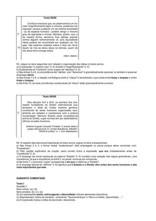 Texto XXXII

        Confúcio ensinava que, ao observarmos um ho-
   mem magnificamente digno e virtuoso, podemos nos
   regozijar, porque qualquer um da mesma sociedade
   - ou da espécie humana - poderá atingir o mesmo
5  grau de dignidade e virtude. Alertava, porém, que, e
   da mestria forma, devemos ficar alertas quando
   vemos alguém extremamente vil, pois equivalente
   vileza poderá ser encontrada em qualquer um. Ou
   seja, não estamos isolados sobre a face da Terra.
10 Quem de nós se eleva eleva os demais, quem de
   nós decai leva consigo todos.

                                                   (Idem, ibidem.)


63. Julgue os itens seguintes com relação à organização das idéias no texto acima.
a) A expressão "o mesmo mau" (l. 5) remete a "magnificamente" (l. 2).
b) Subentende-se "Confúcio" corno sujeito de "Alertava" (l. 5).
c) Nas linhas 5 e 6, a concordância ele "alertas ” com "devemos" é gramaticalmente opcional: aí também é possível
empregar alerta.
d) Nas linhas 7 e 8, a relação morfológica entre e "vileza" é semelhante à que existe entre torpe e torpeza e entre
triste e tristeza.
e) Na linha 10, as duas ocorrências consecutivas de "eleva" estão gramaticalmente corretas.




                           Texto XXXIII

          Nos séculos XVI e XVII, os escritos dos cha-
     mados fundadores do Direito Internacional sus-
     tentavam o ideal da civitas maxima gentium,
     constituída de seres humanos organizados soci-
5    almente em estados e coextensiva com a própria
     humanidade. Nenhum Estado pode considerar-se
     acima do Direito, cujas normas tem por destinatários
     últimos os seles humanos.

         (Antônio Augusto Cançado Trindade. O acesso direto à
          justiça internacional. In: Correio Braziliense, 6/8/2001,
                       "Direito & Justiça”. p. 1, com adaptações.)




64. A respeito das estruturas lingüísticas do texto acima, julgue os itens subseqüentes.
a) Nas linhas 2 e 3, a forma verbal “sustentavam" está empregada no plural porque eleve concordar com
"fundadores".
b) Pelo caráter explicativo da oração, seria correto incluir a expressão que era imediatamente antes de
"constituída" (l. 4).
c) O emprego da inicial maiúscula na palavra "Estado" (l. 6) constitui uma violação das regras gramaticais, uma
incoerência, já que a ocorrência na linha 5, no plural, inicia-se por minúscula.
d) Na linha 7, o pronome "cujas" corresponde a em que e refere-se a "Estado".
e) O emprego textual de "últimos" (l. 8) significa que o Estado e o Direito vêm antes dos seres humanos e são
mais importantes que eles.



GABARITO COMENTADO

Texto I
Questão 1
Itens certos: (a), (d)
Itens errados: (b), (c), (e)
(b) As expressões assim, extravagante e desconfiado indicam elementos descritivos.
(c) Representam índice de narrador - onisciente: "Que lembrança" e "olhou a mulher, desconfiado, ..."
(e) A expressão traduz a idéia de alucinado, desvairado.
 