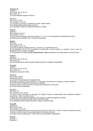 Textos II e III
Questão 2
Itens certos: (a), (b), (c), (d)
Item errado: (e)
(e) A vida idealizada aparece no texto II.

Questão 3
Itens certos: (a), (b)
Itens errados: (c), (d), (e)
(c) O vocábulo por introduz complemento verbal - objeto indireto.
(d) A função poética está presente no texto II.
(e) A expressão "desde que" estabelece idéia de condição.

Texto IV
Questão 4
Itens certos: (a), (b), (e)
Itens errados: (c), (d)
(c) Trata-se de contradição, conforme as linhas 11 e 16 a 17, não há igualdade na distribuição da renda.
(d) Representa contradição. Dos 174 países pesquisados.

Texto V
Questão 5
Itens certos: (b), (e)
Itens errados: (a), (c), (d)
(a) O texto apresenta o diálogo entre Arc, o marciano, e o habitante da Terra.
(e) Na passagem, há erro de concordância na expres são: os povos judeus e o palestino. Seria correto se
tivéssemos os povos judeu e palestino.
(d) O emprego dos vocábulos umas, pessoalmente e nada na posição em que estão altera o sentido do texto.

Texto VI
Questão 6
Itens certos: (b), (c), (d), (e)
Item errado: (a)
(a) Houve alteração do sentido a partir do deslocamento do vocábulo "necessidade".

Texto VII
Questão 7
Itens certos: (a), (b), (c), (e)
Item errado: (d)
(d) Não há no texto tom niilista.

Questão 8
Itens certos: nenhum
Itens errados: todos
(a) O sujeito não pode aparecer preposicionado.
(b) Haveria um solecismo de concordância - o verbo deve concordar com o sujeito em número e pessoa.
(c) O verbo haver é impessoal e deverá ficar no singular.
(d) Não se utiliza o acento indicativo de crase antes de palavras no masculino.
(e) Introduz idéia de explicação.

Questão 9
Item certo: (b)
Itens errados: (a), (c), (d), (e)
(a) Houve desvio gramatical no emprego do vocábulo Porque e deslocamento dos vocábulos "simples" e
equivalentes - altera o sentido do texto.
(c) Segundo o texto: estaríamos falando o indu-curopeu e o próprio português não existia.
(d) O emprego do vocábulo "privado" altera o sentido do texto.
(e) O emprego da forma verbal "dominariam" altera o sentido do texto.

Texto VIII
Questão 10
Itens certos: (b), (e)
Itens errados: (a), (c), (d)
(a) Houve alteração de sentido e erro gramatical ao utilizar na mão e com o número. Observe a estrutura do texto.
(c) Observe o texto original - houve deslocamento do vocábulo principal.
(d) O texto não cita a expressão: a melhor alternativa para espantar assaltantes.

Texto IX
Questão 11
Resposta: c
 
