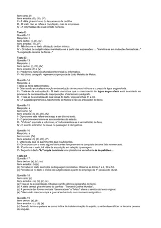 Item certo: (I)
Itens errados: (II), (III), (IV)
II - A idéia gira em torno do lançamento da cartilha.
III - O texto não se refere à população, mas às empresas.
IV - A informação não está contida no texto.

Texto X
Questão 12
Resposta: c
Itens certos: (I), (II), (IV)
Itens errados: (III), (V)
III - Não houve no texto utilização de tom irônico.
IV - O índice de subjetividade manifestou-se a partir das expressões: ... "transfira-se em mutações fantás ticas..."
"A vegetação recama de flores..."

Texto XI
Questão 13
Resposta: c
Itens certos: (I), (III), (IV)
Itens errados: (II) e (V)
II - Predomina no texto a função referencial ou informativa.
V - No último parágrafo representa a proposta de João Metello de Matos.

Questão 14
Resposta: a
Todos os itens estão errados.
I - O texto não estabelece relação entre redução de recursos hídricos e o preço da água engarrafada.
II - Trata-se de extrapolação. O texto menciona que o crescimento de água engarrafada está associado ao
processo de conscientização da população. Vide terceiro parágrafo.
III - Trata-se de extrapolação das idéias do texto. Veja as linhas 41 a 48.
IV - A sugestão pertence a João Metello de Matos e não ao articulador do texto.

Questão 15
Resposta: a
Item certo: (V)
Itens errados: (I), (II), (III), (IV)
I - O pronome este refere-se a algo a ser dito no texto.
II - O pronome eles refere-se aos residentes do estado.
III - "Vultoso" equivale a volumoso, e "vultuosorefere-se à vermelhidão da face.
IV - O acento indicativo de crase na passagem é obrigatória.

Questão 16
Resposta: a
Item correto: (IV)
Itens errados: (I), (II), (III), (V)
I - O texto diz que os suprimentos são insuficientes.
II - De acordo com o texto alguns fabricantes lançaram-se na conquista de uma fatia no mercado.
III - Conforme o texto, há idéia de suposição em relação à passagem.
V - Segundo o texto "A Turquia construiu uma plataforma semelhante às de petróleo... .

Texto XII
Questão 17
Itens certos: (a), (d), (e)
Itens errados: (b) (c)
(b) Percebe no texto exemplos de linguagem conotativa. Observe as linhas 1 a 4; 50 a 55.
(c) Percebe-se no texto o índice de subjetividade a partir do emprego da 1 a pessoa do plural.

Questão 18
Item certo: (c)
Itens errados: (a), (b), (d), (e)
(a)Trata-se de extrapolação. Observe os três últimos parágrafos do texto.
(b) A idéia central gira em torno do conflito - "Terceira Guerra Mundial".
(d) A permuta das formas verbais "desencadear" e "faltou" altera o sentido do texto original.
(e) O texto não menciona que a guerra tenha vindo num momento enigmático.

Questão 19
Itens certos: (a), (b)
Itens errados: (c), (d), (e)
(c) Quando temos a palavra se como índice de indeterminação do sujeito, o verbo deverá ficar na terceira pessoa
do singular.
 
