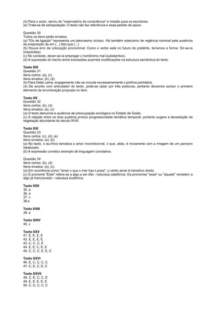 (d) Para o autor, serviu de "reservatório de consciência" e missão para os escritores.
(e) Trata-se de extrapolação. O texto não faz referência e esse pedido de apoio.

Questão 30
Todos os itens estão errados.
(a) "Elo de ligação" representa um pleonasmo vicioso. Há também solecismo de regência nominal pela ausência
de preposição de em (...) fato que (...)
(b) Houve erro de colocação pronominal. Como o verbo está no futuro do pretérito, teríamos a forma: Dir-se-ia
(mesóclise).
(c) No contexto, dever-se-ia empregar o homônimo mal (substantivo).
(d) A supressão do trecho entre travessões acarreta modificações na estrutura semântica do texto.

Texto XIX
Questão 31
Itens certos: (a), (c)
Itens errados: (b), (d)
(b) Para Dalai Lama, engajamento não se vincula necessariamente à política partidária.
(d) De acordo com articulador do texto, pode-se optar por três posturas, portanto devemos excluir o primeiro
elemento de enumeração proposta no item.

Texto XX
Questão 32
Itens certos: (b), (d)
Itens errados: (a), (c)
(a) O texto denuncia a ausência de preocupação ecológica no Estado de Goiás.
(c) A relação entre os dois quadros produz progressividade temática temporal, portanto sugere a devastação da
vegetação abundante do século XVIII.

Texto XXI
Questão 33
Itens certos: (c), (d), (e)
Itens errados: (a), (b)
(a) No texto, o eu-lírico tematiza o amor incondicional, o que, aliás, é incoerente com a imagem de um parceiro
idealizado.
(b) A expressão constitui exemplo de linguagem conotativa.

Questão 34
Itens certos: (b), (d)
Itens errados: (a), (c)
(a) Em ocorrência como "amar o que o mar traz à praia", o verbo amar é transitivo direto.
(c) O pronome "Este" refere-se a algo a ser dito - natureza catafórica. Os pronomes "esse" ou "aquele" remetem a
algo já mencionado - natureza anafórica.

Texto XXII
35. a
36. d
37. c
38.e

Texto XXIII
39. e

Texto XXIV
40. c

Texto XXV
41. E, E, E, E
42. E, E, E, E
43. C, C, C, E
44. E, E, C, E, E
45. C, C, C, E, E, C

Texto XXVI
46. E, C, C, C, C
47. C, E, C, E, C

Texto XXVII
48. C, E, C, C, E
49. E, E, E, E, E
50. C, C, C, C, C
 