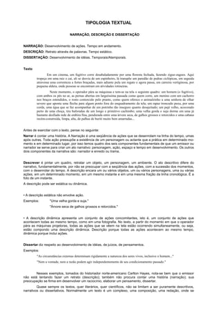 TIPOLOGIA TEXTUAL

                                NARRAÇÃO, DESCRIÇÃO E DISSERTAÇÃO


NARRAÇÃO: Desenvolvimento de ações. Tempo em andamento.
DESCRIÇÃO: Retrato através de palavras. Tempo estático.
DISSERTAÇÃO: Desenvolvimento de idéias. Temporais/Atemporais.


Texto
               Em um cinema, um fugitivo corre desabaladamente por uma floresta fechada, fazendo zigue-zagues. Aqui
        tropeça em uma raiz e cai, ali se desvia de um espinheiro, lá transpõe um paredão de pedras ciclópicas, em seguida
        atravessa uma correnteza a fortes braçadas, mais adiante pula um regato e agora passa, em carreira vertiginosa, por
        pequena aldeia, onde pessoas se encontram em atividades rotineiras.
                  Neste momento, o operador pára as máquinas e tem-se na tela o seguinte quadro: um homem (o fugitivo),
        com ambos os pés no ar, as pernas abertas em larguíssima passada como quem corre, um menino com um cachorro
        nos braços estendidos, o rosto contorcido pelo pranto, como quem oferece o animalzinho a uma senhora de olhar
        severo que aponta uma flecha para algum ponto fora do enquadramento da tela; um rapaz troncudo puxa, por uma
        corda, uma égua que se faz acompanhar de um potrinho tão inseguro quanto desajeitado; um pajé velho, acocorado
        perto de uma choça, tira baforadas de um longo e primitivo cachimbo; uma velha gorda e suja dorme em uma já
        bastante desfiada rede de embira fina, pendurada entre uma árvore seca, de galhos grossos e retorcidos e uma cabana
        recém-construída, limpa, alta, de palhas de buriti muito bem amarradas...


Antes de exercitar com o texto, pense no seguinte:
Narrar é contar uma história. A Narração é uma seqüência de ações que se desenrolam na linha do tempo, umas
após outras. Toda ação pressupõe a existência de um personagem ou actante que a prática em determinado mo-
mento e em determinado lugar, por isso temos quatro dos seis componentes fundamentais de que um emissor ou
narrador se serve para criar um ato narrativo: personagem, ação, espaço e tempo em desenvolvimento. Os outros
dois componentes da narrativa são: narrador e enredo ou trama.


Descrever é pintar um quadro, retratar um objeto, um personagem, um ambiente. O ato descritivo difere do
narrativo, fundamentalmente, por não se preocupar com a seqüência das ações, com a sucessão dos momentos,
com o desenrolar do tempo. A descrição encara um ou vários objetos, um ou vários personagens, uma ou várias
ações, em um determinado momento, em um mesmo instante e em uma mesma fração da linha cronológica. É a
foto de um instante.
A descrição pode ser estática ou dinâmica.


• A descrição estática não envolve ação.
Exemplos:        "Uma velha gorda e suja."
                 "Árvore seca de galhos grossos e retorcidos."


• A descrição dinâmica apresenta um conjunto de ações concomitantes, isto é, um conjunto de ações que
acontecem todas ao mesmo tempo, como em uma fotografia. No texto, a partir do momento em que o operador
pára as máquinas projetoras, todas as ações que se vêem na tela estão ocorrendo simultaneamente, ou seja,
estão compondo uma descrição dinâmica. Descrição porque todas as ações acontecem ao mesmo tempo,
dinâmica porque inclui ações.


Dissertar diz respeito ao desenvolvimento de idéias, de juízos, de pensamentos.
Exemplos:
        "As circunstâncias externas determinam rigidamente a natureza dos seres vivos, inclusive o homem..."
        "Nem a vontade, nem a razão podem agir independentemente de seu condicionamento passado."


        Nesses exemplos, tomados do historiador norte-americano Carlton Hayes, nota-se bem que o emissor
não está tentando fazer um retrato (descrição); também não procura contar uma história (narração); sua
preocupação se firma em desenvolver um raciocínio, elaborar um pensamento, dissertar.
         Quase sempre os textos, quer literários, quer científicos, não se limitam a ser puramente descritivos,
narrativos ou dissertativos. Normalmente um texto é um complexo, uma composição, uma redação, onde se
 