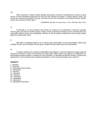 VIII.
         "Bois truculentos e nédias novilhas deitadas pelo gramal ruminavam tranqüilamente à sombra de altos
troncos. As aves domésticas grazinavam em torno da casa, balavam as ovelhas, e mugiam algumas vacas, que
vinham por si mesmas procurando os currais; mas não se ouvia, nem se divisava voz nem figura humana. Parecia
que ali não se achava morador algum."
                                             (GUIMARAES, Bernardo. A escrava Isaura. 17ª ed., São Paulo, Ática, 1991.)


IX.
        A demissão é um dos momentos mais difíceis na carreira de um profissional. A perda do emprego
costuma gerar uma série de conflitos internos: mágoa, revolta, incerteza em relação ao futuro e dúvidas sobre sua
capacidade. Mesmo sendo uma possibilidade concreta na vida de qualquer profissional, somos quase sempre
pegos de surpresa pela notícia.


X.
        Não basta a igualdade perante a lei. É preciso igual oportunidade. E igual oportunidade implica igual
condição. Porque, se as condições não são iguais, ninguém dirá que sejam iguais as oportunidades.


XI.
         "A palavra nepotismo foi cunhada na Idade Média para designar o costume imperial dos antigos papas de
transformar sobrinhos e netos em funcionários da Igreja. Meio milênio depois, tais hábitos se multiplicaram na
administração pública brasileira. Investidos em seus mandatos, os deputados de Brasília chamam a família para
assessorá-los, como se fossem levar problemas domésticos, e não os da comunidade, para o plenário."


GABARITO
I – Narrativo
II – Descritivo
III - Dissertativo-Argumentativo
IV - Dissertativo
V – Narrativo
VI – Descritivo
VII – Narrativo
VIII – Descritivo
IX – Dissertativo
X – Dissertativo
XI - Dissertativo-Informativo
 