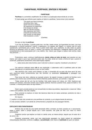 PARÁFRASE, PERÍFRASE, SÍNTESE E RESUMO

                                                 PARÁFRASE
        Paráfrase é o comentário amplificativo de um texto ou a explicação desenvolvida de um texto.
        O maior perigo que enfrenta quem explica um texto é a paráfrase. Vamos tomar como exemplo:
                     "Um gosto que hoje se alcança,
                     Amanhã já não o vejo;
                     Assim nos traz a mudança
                     De esperança em esperança
                     E de desejo em desejo.
                     Mas em vida tão escassa
                     Que esperança será forte?
                     Fraqueza da humana sorte,
                     Que, quanto na vida passa,
                     Está receitando a morte."
                                                (Camões)


        Eis aqui um tipo de paráfrase:
         "Luís Vaz de Camões, o grande poeta luso, nos fala, nestes versos, da fugacidade dos bens, que hoje
alcançamos e amanhã perdemos; mesmo a esperança e os desejos são frágeis e a própria vida se esvai
rapidamente, caminhando para a morte. Tinha o poeta muita razão, pois, realmente, na vida, todos os gostos
terrenos se extinguem como um sopro: o homem, que sempre vive esperando e desejando alguma coisa, tem
constantemente a alma preocupada com o seu destino. Ora, mesmo que chegue a realizar seus sonhos, estes
não perduram ...”


          Poderíamos, assim, continuar indefinidamente, dando voltas ao redor do texto, sem penetrar em seu
interior, sem saber o que é que realmente existe nele. Ou então, tendo em mente a forma em que o poema é
construído, poderíamos acrescentar umas observações vulgares:
        " ... estes versos são muito bonitos; soam muito bem e elevam o espírito. Constituem uma décima."


        Um exercício realizado assim não é uma explicação, é palavreado inútil. A paráfrase pode ser bela
quando realizada por um grande escritor ou por um bom orador.
       Não devemos usar o texto como pretexto, ou seja, o comentário de um texto não deve servir de meio
para expormos certos conhecimentos que não iluminam ou esclarecem diretamente a passagem que
comentamos.
         Para tornar isto claro, voltemos ao exemplo anterior. Se alguém tomasse a estrofe de Camões como
pretexto para mostrar seus conhecimentos histórico-literários poderia escrever, por exemplo, o seguinte:
        "Estes versos são de Luís Vaz de Camões. Este poeta nasceu em Lisboa, em 1524. Supõe-se que
estudou em Coimbra, onde teria iniciado suas criações poéticas. Escreveu poesias líricas, peças de teatro e ‘Os
Lusíadas’, o imortal poema épico da raça lusitana..."


         Quem assim procede perde-se num emaranhado de idéias secundárias, desprezando o essencial. Utiliza
o texto como pretexto, mas não o explica.
        Para comentar ou explicar um texto não devemos deter-nos em dados acidentais, perdendo de vista o
que é mais importante.
        Em resumo:
1°) explicar um texto não consiste em uma paráfrase do conteúdo, ou em elogios banais da estrutura.
2°) não consiste, também, num alarde de conhecimentos a propósito de uma passagem literária.


EXPLICAR E NÃO PARAFRASEAR
         Embora não se trate de uma tarefa demasiado difícil, comentar um texto consiste em ir raciocinando,
passo a passo, sobre o porquê daquilo que o autor escreveu. Isto pode ser feito com maior ou menor
profundidade.
       Podemos concluir que explicar um texto é ir dando conta, ao mesmo tempo, daquilo que um autor diz e
de como o diz.
          Podemos acrescentar, ainda, que uma determinada passagem (ou texto) poderá ter explicações
(interpretações) diferentes, conforme a cultura, a sensibilidade e até mesmo a habilidade de quem as realizar.
 
