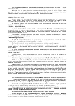 Um texto literário pode ser uma obra completa (um romance, um drama, um conto, um poema ... ), ou um
trecho de uma obra.
         De modo geral, os textos dados para comentário e interpretação devem ser breves; por isso, salvo
quando se trata de uma poesia curta, costumam ser fragmentos de obras literárias mais extensas. Atualmente,
crônicas e artigos de jornais e revistas costumam ser tomados para estudo e explicação.


2) COMENTANDO UM TEXTO
         Embora não se trate de uma tarefa demasiado difícil, comentar um texto consiste em ir raciocinando,
passo a passo, sobre o porquê daquilo que o autor escreveu. Isto pode ser feito com maior ou menor
profundidade. Temos que ir dando conta, ao mesmo tempo, daquilo que um autor diz e de como o diz.
       O comentário de textos exige uma ordem, a fim de que as observações não se misturem; são fases que
obedecem à seguinte ordem:
a) LEITURA ATENTA DO TEXTO
         A leitura atenta do texto, que nos levará à sua compreensão. Para isto é preciso ler devagar e
compreender todas as palavras; requer, portanto, o uso constante do dicionário, o que nos proporciona
conhecimentos que serão úteis em certas ocasiões, tais como provas e exames, quando já não será possível
recorrer a nenhuma fonte de consulta.
       Ao consultar o dicionário, temos que ficar atentos aos vários sinônimos de uma palavra e verificar
somente a acepção que se adapta ao texto.
b) DETERMINAÇÃO DO TEMA
        O êxito da interpretação depende, em grande parte, do nosso acerto neste momento do estudo.
Procuremos fixar o conceito de tema. Isto exige atenção e reflexão.
        É a fase de importância capital, pois dela depende o sucesso do trabalho, que é interpretar.
        O tema deve ter duas características importantes: clareza e brevidade. Se tivermos que usar muitas
palavras para definir o tema, é quase certo que estamos enganados e que não chegamos, ainda, a penetrar no
âmago do texto.
       O núcleo fundamental do tema poderá, geralmente, ser expresso por meio de uma palavra abstrata,
acompanhada de complementos.
3) TEMA E ASSUNTO
        Acreditamos que a noção de assunto é clara, pois seu uso é comum quando se faz referência ao
"assunto" de um filme ou de um romance.
        Consideremos, por exemplo, a seguinte passagem do romance "Vidas Secas", de Graciliano Ramos:
       "Estavam no pátio de uma fazenda sem vida. O curral deserto, o chiqueiro das cabras arruinado e
também deserto, a casa do vaqueiro fechada, tudo anunciava abandono. Certamente o gado se finara e os
moradores tinham fugido.
          Fabiano procurou em vão perceber um toque de chocalho. Avizinhou-se da casa, bateu, tentou forçara
porta. Encontrando resistência, penetrou num cercadinho cheio de plantas mortas, rodeou a tapera, alcançou o
terreiro do fundo, viu um barreiro vazio, um bosque de catingueiras murchas, um pé de turco e o prolongamento
da cerca do curral. Trepou-se no mourão do canto, examinou a caatinga, onde avultavam as ossadas e o negrume
dos urubus. Desceu, empurrou a porta da cozinha. Voltou desanimado, ficou um instante no copiar, fazendo
tenção de hospedar ali a família. Mas chegando aos juazeiros, encontrou os meninos adormecidos e não quis
acorda-los. Foi apanhar gravetos, trouxe do chiqueiro das cabras uma braçada de madeira meio roída pelo cupim,
arrancou touceiras de macambira, arrumou tudo para a fogueira."


        Um texto pequeno como o fragmento acima tem um assunto, que pode ser contado da seguinte maneira:
       "Fabiano estava no pátio de uma fazenda. Ao seu redor, só havia ruínas. Não havia ninguém, nem
mesmo dentro da casa. As plantas e os animais estavam mortos. Ele procurava um lugar para alojar a família.
Como a casa estava fechada, pensou em ficar ali mesmo e acendeu uma fogueira."
         Trata-se de uma simples redução do citado trecho, de uma síntese, um resumo daquilo que o texto
narra de maneira mais extensa. Mas, os detalhes mais importantes da narração permanecem.
        Portanto, para chegarmos ao tema de um texto, devemos tirar do assunto todos os detalhes e procurar a
intenção do autor ao escrever. No segmento apresentado, a célula germinal (o tema) é a inutilidade da ação do
homem, subjugado pelo flagelo implacável da seca.
        É uma definição clara, breve e precisa do tema, sem sobra ou falta de elementos.
        Quando resumimos um texto, seja ele fragmentário ou completo, retiramos dele tudo o que é essencial
ao seu entendimento, "desprezando" aquilo que é supérfluo, para não ficarmos girando ao redor do texto e incidir
em paráfrase, que é um comentário amplificativo, ao contrário do resumo. Veja:
 
