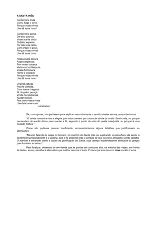 A SANTA INÊS
Cordeirinha linda
Como folga o povo
Porque vossa vinda
Lhe dá lume novo!

Cordeirinha santa,
De lesu querida,
Vossa santa vinda
O diabo espanta.
Por isso vos canta,
Com prazer o povo,
Porque vossa vinda
Lhe dá lume novo.

Nossa culpa escura
Fugirá depressa,
Pois vossa cabeça
Vem com luz tão pura.
Vossa formosura
Honra é do povo,
Porque vossa vinda
Lhe dá lume novo.

Virginal cabeça
Pola fé cortada,
Com vossa chegada,
Já ninguém pereça.
Vinde mui depressa
Ajudar o povo,
Pois com vossa vinda
Lhe dais lume novo.
                    (Anchieta)


        Se, numa prova, nos pedissem para explicar resumidamente o sentido destes versos, responderíamos:
         "O poeta comunica-nos a alegria que todos sentem por causa da vinda da mártir Santa Inês, ou porque
necessitam do auxílio divino para manter a fé, segundo o ponto de vista do poeta catequista, ou porque é uma
ocasião festiva."
        Como isto pudesse parecer insuficiente, acrescentaríamos alguns detalhes que justificassem as
afirmações:
         “Mesmo falando da culpa do homem, do martírio de Santa Inês ou suplicando os benefícios da santa, o
sentimento preponderante é a alegria, pois a fé profunda traz a certeza de que os bens almejados serão obtidos.
O martírio é encarado como a causa da glorificação da Santa, cuja cabeça resplandecente simboliza as graças
que iluminam as almas”.
         Para finalizar, devemos ter em mente que as provas em concurso são, na maioria das vezes, em forma
de testes; assim, escolha a alternativa que melhor resuma o texto. É claro que este resumo deve conter o tema.
 