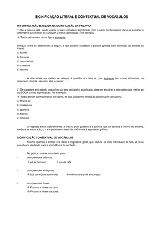 SIGNIFICAÇÃO LITERAL E CONTEXTUAL DE VOCÁBULOS

INTERPRETAÇÃO BASEADA NA SIGNIFICAÇÃO DA PALAVRA
1) Se a palavra está sendo usada no seu verdadeiro significado (com o valor do dicionário), deve-se escolher a
alternativa que melhor se ADEQUA a essa significação. Por exemplo:
! Todos admiravam a sua figura eminente.


Indique, entre as alternativas a seguir, a que poderia substituir a palavra grifada sem alteração do sentido da
frase):
a) bonita
b) formosa
c) harmoniosa
d) coerente
e) distinta


         A alternativa que melhor se adequa à questão é a letra e, pois eminente tem como sinônimos, no
dicionário, distinta, elevada, alta, superior.


2) Se a palavra está sendo usada fora do seu verdadeiro significado, deve-se escolher a alternativa que melhor se
ASSOCIA a essa significação. Por exemplo:
! Todos tinham conhecimento, no bairro, de que Joãozinho morria de amores por Mariazinha.
a) finava-se
b) matava-se
c) gostava
d) falecia
e) chorava


       A resposta seria, naturalmente, a letra c, pois gostava é a palavra que se associa a morria de amores,
embora as letras a, b, c, d e e pudessem servir de sinônimos à expressão grifada.


SIGNIFICAÇÃO CONTEXTUAL DE VOCÁBULOS
        Mesmo quando a ênfase era dada à lingüística geral, que excluía os atos individuais da fala, já havia
estudiosos alertando para a importância do contexto.


            Na prática, usa-se o contexto para:
-           compreender palavras:
            ! pé de homem             ! pé de café


-           compreender sintagmas:
            ! boa cara (boa aparência)            ! maleta cara (=de alto preço)


-           compreender frases:
            ! Procuro a chave do carro.
            ! Procuro a chave da porta.
 