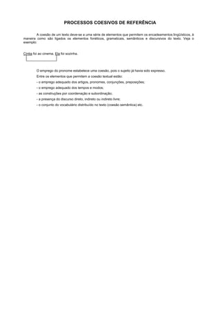 PROCESSOS COESIVOS DE REFERÊNCIA

        A coesão de um texto deve-se a uma série de elementos que permitem os encadeamentos lingüísticos, à
maneira como são ligados os elementos fonéticos, gramaticais, semânticos e discursivos do texto. Veja o
exemplo:


Cíntia foi ao cinema. Ela foi sozinha.




         O emprego do pronome estabelece uma coesão, pois o sujeito já havia sido expresso.
         Entre os elementos que permitem a coesão textual estão:
         - o emprego adequado dos artigos, pronomes, conjunções, preposições;
         - o emprego adequado dos tempos e modos;
         - as construções por coordenação e subordinação;
         - a presença do discurso direto, indireto ou indireto livre;
         - o conjunto do vocabulário distribuído no texto (coesão semântica) etc.
 