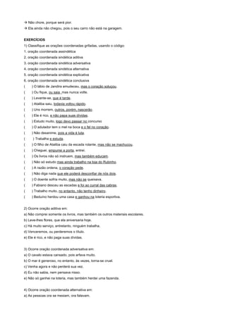 ! Não chore, porque será pior.
! Ela ainda não chegou, pois o seu carro não está na garagem.


EXERCÍCIOS
1) Classifique as orações coordenadas grifadas, usando o código:
1. oração coordenada assindética
2. oração coordenada sindética aditiva
3. oração coordenada sindética adversativa
4. oração coordenada sindética alternativa
5. oração coordenada sindética explicativa
6. oração coordenada sindética conclusiva
(    ) O lábio de Jandira emudeceu, mas o coração soluçou.
(    ) Ou fique, ou saia, mas nunca volte.
(    ) Levante-se, que é tarde.
(    ) Ataliba saiu, todavia voltou rápido.
(    ) Uns morrem, outros, porém, nascerão.
(    ) Ele é rico, e não papa suas dívidas.
(    ) Estudo muito, logo devo passar no concurso
(    ) O adulador tem o mel na boca e o fel no coração.
(    ) Não desanime, pois a vida é luta.
(     ) Trabalha e estuda.
(    ) O filho de Ataliba caiu da escada rolante, mas não se machucou.
(    ) Cheguei, empurrei a porta, entrei.
(    ) Os livros não só instruem, mas também educam.
(    ) Não só estudo mas ainda trabalho na loja do Rubinho.
(    ) A razão ordena, o coração pede.
(    ) Não diga nada que ele poderá desconfiar de nós dois.
(    ) O doente sofria muito, mas não se queixava.
(    ) Fabiano desceu as escadas e foi ao curral das cabras.
(    ) Trabalho muito, no entanto, não tenho dinheiro.
(    ) Beduíno herdou uma casa e ganhou na loteria esportiva.


2) Ocorre oração aditiva em:
a) Não comprei somente os livros, mas também os outros materiais escolares.
b) Leve-lhes flores, que ela aniversaria hoje.
c) Há muito serviço, entretanto, ninguém trabalha.
d) Venceremos, ou perderemos o título.
e) Ele é rico, e não paga suas dívidas.


3) Ocorre oração coordenada adversativa em:
a) O cavalo estava cansado, pois arfava muito.
b) O mar é generoso, no entanto, às vezes, torna-se cruel.
c) Venha agora e não perderá sua vez.
d) Eu não sabia, nem pensava nisso.
e) Não só ganhei na loteria, mas também herdei uma fazenda.


4) Ocorre oração coordenada alternativa em:
a) As pessoas ora se mexiam, ora falavam.
 