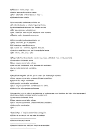 b) Não deves mentir, porque é pior.
c) Venha agora e não perderás sua vez.
d) Tens toda razão, contudo não deves afligir-se.
e) Não estudo nem trabalho.


5) Ocorre oração coordenada conclusiva em:
a) A ordem é absurda, no entanto ninguém protestou.
b) Os mestres não só ensinam, mas também educam.
c) Ele falava e contava tudo ao diretor.
d) Ele é o seu pai, resta-lhe, pois, amparar-te neste momento.
e) Estudei, porém não passei no concurso.


6) Ocorre oração coordenada explicativa em:
a) Faça o concurso, que eu o apoiarei.
b) A força vence, mas não convence.
c) O acusado não é criminoso, logo será absolvido.
d) Não tinha experiência, mas boa vontade não lhe faltava.
e) Ele estudou, sabe, pois, a lição.


7) No período: Quando se trabalha e se tem esperança, a felicidade mora em nós, ocorre(m):
a) uma oração coordenada aditiva.
b) duas orações coordenadas aditivas.
c) três orações coordenadas, duas aditivas e uma assindética.
d) uma oração coordenada assindética.
e) n.d.a


8) No período: Peça-lhe que viva, que se case e que me esqueça, ocorre(m):
a) duas orações coordenadas, uma assindética e outra aditiva.
b) apenas uma oração coordenada.
c) três orações coordenadas assindéticas.
d) duas orações coordenadas assindéticas e uma aditiva.
e) três orações subordinadas coordenadas.


9) No período: Todos os médicos a quem contei as moléstias dele foram unânimes, em que a morte era certa e só
se admiravam de ter resistido a tanto tempo, ocorre(m):
a) uma oração coordenada aditiva
b) duas orações coordenadas aditivas
c) duas orações coordenadas, uma assindética e outra aditiva.
d) três orações coordenadas.
e) n.d.a


10) Classifique as orações coordenadas que seguem:
a) Gosto de dar carona, mas isso pode ser perigoso.
_______________________________
b) Não dou nem peço carona.
_______________________________
c) Não dou carona; logo, não corro perigo de ser assaltado.
_______________________________
 
