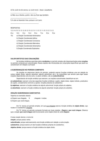 d) Ou você me dá carona, ou você morre - disse o assaltante.
_______________________________
e) Não vou a Santos, porém, não vou ficar aqui também.
_______________________________
f) A vida na fazenda é boa, porque o ar é puro.
_______________________________


RESPOSTAS:
1) 3 / 4 / 5 / 3 / 3 / 3 / 6 / 2 / 5 / 2 / 3 / 1 / 2 / 2 / 1 / 5 / 3 / 2 / 3 / 2
2) a       3) b       4) a       5) d       6) a       7) e       8) e       9) e
10)        a) Oração Coordenada Adversativa
           b) Oração Coordenada Aditiva
           c) Oração Coordenada Conclusiva
           d) Oração Coordenada Alternativa
           e) Oração Coordenada Adversativa
           f) Oração Coordenada Explicativa




VALOR SINTÁTICO DAS CONJUNÇÕES
         As funções sintáticas exercidas pelos vocábulos no período simples são desempenhadas pelas orações
no período composto por subordinação. Essas orações são introduzidas por conjunções específicas que assim as
caracterizam em relação à principal.


A SUBORDINAÇÃO NO PERÍODO COMPOSTO
         As orações se relacionam dentro do período, podendo exercer funções sintáticas uma em relação às
outras (objeto direto, adjunto adverbial, adjunto adnominal, etc.). As conjunções que servem para ligar essas
orações dependentes uma da outra, no plano sintático, são as subordinativas.
           Dependendo da função sintática que exercem, as orações subordinadas classificam-se em:
a) substantivas: exercem uma das seguintes funções sintáticas: sujeito, objeto direto, objeto indireto, predicativo
do sujeito, complemento nominal ou aposto, funções próprias do substantivo.
b) adjetivas: exercem a função sintática de adjunto adnominal, função própria do adjetivo.
c) adverbiais: exercem a função sintática de adjunto adverbial, função própria do advérbio.


ORAÇÃO SUBORDINADA SUBSTANTIVA
Vejamos os exemplos abaixo:
a) Espero sua chegada.           !          chegada = núcleo
b) Espero que você chegue.


        Em "a", temos um período simples, em que sua chegada exerce a função sintática de objeto direto, cujo
núcleo é o substantivo chegada.
        Em "b", temos um período composto formado por duas orações - Espero e que você chegue. Observe
que a oração que você chegue está funcionando como objeto direto do verbo Espero.


A essa oração damos o nome de:
oração: porque possui verbo.
subordinada: porque está exercendo uma função sintática em relação a outra oração.
substantiva: porque exerce um das funções sintáticas próprias do substantivo.
objetiva direta: porque exerce a função sintática de objeto direto.
 