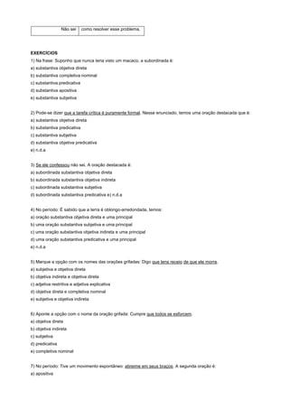 Não sei     como resolver esse problema.




EXERCÍCIOS
1) Na frase: Suponho que nunca teria visto um macaco, a subordinada é:
a) substantiva objetiva direta
b) substantiva completiva nominal
c) substantiva predicativa
d) substantiva apositiva
e) substantiva subjetiva


2) Pode-se dizer que a tarefa crítica é puramente formal. Nesse enunciado, temos uma oração destacada que é:
a) substantiva objetiva direta
b) substantiva predicativa
c) substantiva subjetiva
d) substantiva objetiva predicativa
e) n.d.a


3) Se ele confessou não sei. A oração destacada é:
a) subordinada substantiva objetiva direta
b) subordinada substantiva objetiva indireta
c) subordinada substantiva subjetiva
d) subordinada substantiva predicativa e) n.d.a


4) No período: É sabido que a terra é oblongo-arredondada, temos:
a) oração substantiva objetiva direta e uma principal
b) uma oração substantiva subjetiva e uma principal
c) uma oração substantiva objetiva indireta e uma principal
d) uma oração substantiva predicativa e uma principal
e) n.d.a


5) Marque a opção com os nomes das orações grifadas: Digo que tens receio de que ele morra.
a) subjetiva e objetiva direta
b) objetiva indireta e objetiva direta
c) adjetiva restritiva e adjetiva explicativa
d) objetiva direta e completiva nominal
e) subjetiva e objetiva indireta


6) Aponte a opção com o nome da oração grifada: Cumpre que todos se esforcem.
a) objetiva direta
b) objetiva indireta
c) subjetiva
d) predicativa
e) completiva nominal


7) No período: Tive um movimento espontâneo: atireime em seus braços. A segunda oração é:
a) apositiva
 