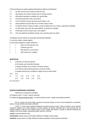4) Escreva E para as orações adjetivas Explicativas e R para as Restritivas:
1. (      ) A mãe, que era surda, estava na sala com ela.
2. (      ) Ela reparou nas roupas curiosas que as crianças usavam.
3. (      ) Ele próprio desculpou a irritação com que lhe falei.
4. (      ) É preciso gozarmos a vida, que é breve.
5. (      ) Tem nas faces o branco das areias que bordam o mar.
6. (      ) Esse professor de quem falo era um homem magro e triste.
7. (      ) O instinto moral é a razão em botão, a qual se desenvolve com o tempo, experiência e reflexão.
8. (      ) O velho pajé, para quem são estas dádivas, as recebe com desdém.
9. (      ) Onde está a vela do saveiro que o mar engoliu?
10. (     ) Por que estará de implicância comigo, que nunca lhe pisei nos calos?


5) Distinga pronome relativo de conjunção subordinada integrante:
(1) pronome relativo: oração adjetiva
(2) conjunção integrante: oração substantiva
(         )          Este é um mal que tem cura.
(         )          Confesso que errei.
(         )          Não sabemos o que querem.
(         )          Não é justo que o magoes.




RESPOSTAS
1)        a) Ela tem um olhar que fascina.
          b) Há insetos que transmitem doenças.
          c) Aquele vendedor que é irritante me deixou nervosa.
          d) A mãe que estava preocupada saiu à procura da filha.
          e) Aquela senhora que é simpática e alegre mora na casa ao lado.
2) d -    3) a
4)        1. E       3. R    5. R     7. E    9. R
          2. R       4. E    6. R     8. E    10. E
5) (1) (2) (2) (1)




ORAÇÃO SUBORDINADA ADVERBIAL
          Observemos os seguintes exemplos:
a) Chegamos cedo. ! cedo = adjunto adverbial.
b) Chegamos quando ainda era cedo. ! quando ainda era cedo = oração subordinada adverbial.


        Em "a", temos uma única oração, portanto um período simples, em que o termo destacado, um advérbio,
exerce a função sintática de adjunto adverbial.
         Já em "b", temos duas orações (Chegamos e quando ainda era cedo). Trata-se, portanto, de um período
composto. Observe que, nesse exemplo, a função sintática de adjunto adverbial não é mais exercida por um
simples advérbio, mas por uma oração inteira. A essa oração que exerce a função de adjunto adverbial em
relação a uma outra oração, chamada principal, damos o nome de:
oração: porque apresenta verbo.
subordinada: porque exerce uma função sintática em relação a outra oração.
adverbial: porque exerce a função sintática de adjunto adverbial, função própria do advérbio.
 
