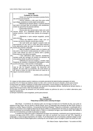 Leia o texto e faça o que se pede.


                             Texto VIII
                       Cuidados no Trânsito
              • Ande com as portas trancadas e janelas fecha-
     das sempre que possível.
              • Nunca coloque a mão para fora para evitar
     que relógio, pulseiras ou anéis sejam arrancados.
5             • Mantenha-se sempre atento. A polícia informa
     que este é principal fator de proteção, pois assaltantes
     evitam se aproximar de pessoas atentas.
              • Evite andar sozinho.
              • Nunca pare seu veículo lado a lado com outro
10   veículo. Assim, se o assaltante descer do carro que
     estiver próximo, você terá mais chance de enxergar e
     fugir.
              • Mantenha o carro sempre engatado, pronto
     para arrancar.
15            • Deixe seu telefone celular à mão, com um
     número de socorro discado, pronto para chamar.
              • Se você sente que alguém suspeito está se
     aproximando do seu carro e você não pode arrancar,
     uma alternativa pode ser bater na traseira do carro da
20   frente para chamar a atenção.
              • Mas se alguém suspeito bater na traseira de
     seu carro e não houver muitas pessoas em volta ou com
     você, evite descer do carro ou mesmo abrir a janela.
     Esta pode ser uma tática de assalto.
25            • Uma alternativa para espantar assaltantes
     também pode ser carregar um boneco do tamanho de
     uma pessoa adulta na poltrona do carona.
              • Diferente do que se im agina, o horário mais
     freqüente de assaltos e seqüestros-relâmpagos é entre
30   as 20 e 24 horas, e não durante a madrugada.
              • Ao chegar em casa: se você estiver de carro,
     veja se não há ninguém suspeito. Se desconfiar de
     alguém, dê uma volta no quarteirão. Se você estiver a
     pé, tenha a chave na mão e não entre em casa se vir
35   algum movimento estranho.

                                     (Cartilha contra a violência)




10. Julgue os itens abaixo quanto à releitura e correção gramatical de determinadas passagens do texto.
a) Linhas 15 e 16. Deixe seu telefone celular na mão, com o número de socorro discado, pronto para chamar.
b) Para evitar que relógio, pulseiras ou anéis sejam arrancados, nunca coloque a mão para fora. (Is. 3 e 4)
c) Linhas 5 a 7. Visto que assaltantes evitam se aproximar de pessoas atentas, mantenha-se sempre atento; a
polícia informa que é esse o fator de proteção principal.
d) Carregar um boneco do tamanho de uma pessoa adulta na poltrona do carro é a melhor alternativa para
espantar assaltantes.
e) Sempre mantenha o carro engatado, pronto para arrancar.


                                                    Texto IX
                                              Saiu na Imprensa
                                 Fiesp lança cartilha sobre cobrança da água

         São Paulo - A iminência da cobrança pelo uso da água na bacia do rio Paraíba do Sul, que corta os
estados de São Paulo, Rio de Janeiro e Minas Gerais, levou a Federação das Indústrias de São Paulo (Fiesp) a
elaborar a cartilha "Água e Indústria - Compreenda Esta Nova Relação". Segundo a instituição, a publicação tem o
objetivo de contribuir com a Agência Nacional de Águas (ANA) nó cadastramento de todos os usuários da água da
bacia e esclarecer as principais dúvidas sobre o custo e a cobrança da água, que incidirá sobre 180 cidades e
cerca de 8 mil indústrias que estão localizadas na região.
         A cartilha traz dicas para evitar o desperdício de água nas empresas, mostrando que é possível reduzir o
consumo de água entre 20% a 50% e conseguir com isso um aumento nos lucros em até 10%. Segundo a
publicação, o custo da água representa, em média, 1% do faturamento de uma empresa, podendo chegar a mais
de 4%. Mostra ainda as bases legais para a cobrança do uso da água, quem vai pagar e quem irá cobrar por isso.

                                                             (Por: Maura Campa - Agência Estado, 1° de outubro de 2002)
 