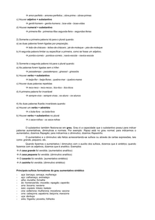! amor-perfeito - amores-perfeitos ; obra-prima - obras-primas
c) Houver adjetivo + substantivo
         ! gentil-homem - gentis-homens ; boa-vida - boas-vidas
d) Houver numeral + substantivo
         ! primeira-fila - primeiras-filas segunda-feira - segundas-feiras


2) Somente a primeira palavra irá para o plural quando:
a) as duas palavras forem ligadas por preposição.
         ! leão-de-chácara - leões-de-chácara ; pé-de-moleque - pés-de-moleque
b) A segunda palavra limitar ou especificar a primeira, como se fosse um adjetivo.
         ! pombo-correio - pombos-correio ; navio-escola - navios-escola


3) Somente a segunda palavra irá para o plural quando:
a) As palavras forem ligadas sem o hífen
         ! passatempo - passatempos ; girassol - girassóis
b) Houver verbo + substantivo
         ! beija-flor - beija-flores ; quebra-mar - quebra-mares
c) Houver duas palavras repetidas
         ! reco-reco - reco-recos ; tico-tico - tico-ticos
d) A primeira palavra for invariável
         ! sempre-viva - sempre-vivas ; ex-aluno - ex-alunos


4) As duas palavras ficarão invariáveis quando:
a) Houver um verbo + advérbio
         ! o bota-fora - os bota-fora
b) Houver verbo + substantivo no plural
         ! o saca-rolhas - os saca-rolhas


        O substantivo também flexiona-se em grau. Grau é a capacidade que o substantivo possui para indicar
palavras aumentativas, diminutivas e normais. Por exemplo: Rapaz está no grau normal; para indicarmos o
aumentativo, dizemos Rapagão; para indicarmos o diminutivo, dizemos Rapazinho.
        O aumentativo e o diminutivo são feitos acrescentando-se sufixos ou através de certas expressões, tais
como: grande, pequeno, etc.
        Quando fazemos o aumentativo / diminutivo com o auxílio dos sufixos, dizemos que é sintético; quando
fazemos com os adjetivos, dizemos que é analítico. Exemplos:
! A casa grande foi vendida. (aumentativo analítico)
! A casa pequena foi vendida. (diminutivo analítico)
! O casarão foi vendido. (aumentativo sintético)
! A casinha foi vendida. (diminutivo sintético)


Principais sufixos formadores do grau aumentativo sintético
-   aça: barcaça, carcaça, mulheraça
-   aço: calhamaço; animalaço
-   alha: muralha; fornalha
-   ão: homenzarrão; mocetão; rapagão; capeirão
-   arra: bocarra; naviarra
-   ázio: copázio; tirázio; balázio
-   ona: solteirona; mulherona; mocetona; vacona
-   orra: cabeçorra; sapatorra; beiçorra; manzorra
-   uça: dentuça
-   aréu: fogaréu; povaréu; folharéu
 