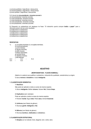 c) amores-perfeitos / beija-flores / obras-prima
d) amores-perfeitos / beija-flores / obras-primas
e) amor-perfeito / beija-flores / obra-primas

5) O plural de vice-presidente e tenente-coronel é:
a) vice-presidentes / tenente-coronéis
b) vices-presidentes / tenente-coronéis
c) vices-presidente / tenentes-coronel
d) vices-presidentes / tenentes-coronéis
e) vice-presidentes / tenentes-coronéis

6) Passando os substantivos em destaque na frase: "O indiozinho queria comprar botão e papel." para o
diminutivo plural, tem-se como resultado:
a) botãozinhos e papelzinhos
b) botõesinhos e papelzinhos
c) botãozinhos e papeizinhos
d) botõezinhos e papeizinhos
e) botõezinhos e papelzinhos



RESPOSTAS:
1)       a) cirurgiões-dentistas ou cirurgiães-dentistas;
         b) livres-pensadores;
         c) porta-retratos;
         d) águas-marinhas;
         e) grão-duques;
         f) abaixo-assinados;
         g) quintas-feiras;
         h) abelhas-mestras;
         i) alto-falantes;
2) d     -          4) d    -        6) d
3) b     -          5) e




                                                    ADJETIVO

                                    (MORFOSSINTAXE - FLEXÃO NOMINAL)
         Adjetivo é a palavra que qualifica o substantivo, indicando-lhe qualidade, característica ou origem.
         O aluno moreno é brasileiro e muito inteligente.


1. CLASSIFICAÇÃO SEMÂNTICA
         1. Restritivo
         Não pode ser aplicado a todos os seres da mesma espécie.
         ! Aluno inteligente. Mulher sincera. Homem fiel. Cidade limpa.


         2. Explicativo (sem restrição)
         Pode ser aplicado a todos os seres da mesma espécie.
         ! Homem mortal. Água mole. Pedra dura. Animal irracional.


         3. Uniforme (sem flexão de gênero)
         ! Aluno(a) gentil, inteligente e fiel.


         4. Biforme (com flexão de gênero)
         ! Aluno(a) bonito(a), dedicado(a) e sincero(a).


2. CLASSIFICAÇÃO ESTRUTURAL
         1. Simples (um só radical): lindo, elegante, bom, verde, claro.
 