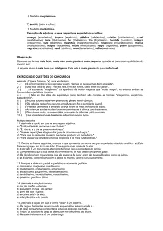 ! Modelos magríssimos.


         2) erudito (latim + sufixo):
         ! Modelos macérrimos.
         Exemplos de adjetivos e seus respectivos superlativos eruditos:
         amargo (amaríssimo), áspero (aspérrimo), célebre (celebérrimo), cristão (cristianíssimo), cruel
         (crudelíssimo), doce (dulcíssimo), fiel (fidelíssimo), frio (frigidíssimo, humilde (humílimo), íntegro
         (integérrimo), livre (libérrimo), magnífico (magnificentíssimo), miserável (miserabilíssimo), manso
         (mansuetíssimo), magro (macérrimo), miúdo (minutíssimo), negro (nigérrimo), pobre (paupérrimo),
         sagrado (sacratíssimo), senil (senílimo), tenro (teneríssimo), velho (vetérrimo).


Observação:
Usam-se as formas mais bom, mais mau, mais grande e mais pequeno, quando se comparam qualidades do
mesmo ser:
! Aquele aluno é mais bom que inteligente. Esta sala é mais grande do que confortável.


EXERCÍCIOS E QUESTÕES DE CONCURSOS
Assinale (F) para Falso ou (V) para Verdadeiro:
1 . ( ) É erro imperdoável se expressar assim: "Jamais vi pessoa mais bem educada".
2. (   ) Dão-nos idéia de grau : "rei dos reis, livro dos livros, sábio entre os sábios".
3. (      ) A expressão "magérrimo" dá aparência de maior magreza que "muito magro"; no entanto ambas as
formas são superlativos corretos.
4. (        ) Não só dão idéia de superlativo como também são corretas as formas: "integérrimo, aspérrimo,
bacanérrimo".
5. (   ) Poucos autores escrevem poemas do gênero herói-cômicos.
6. (   ) Os cabelos castanhos-escuros emolduravam-lhe o semblante juvenil.
7. (   ) Vestidos vermelhos e amarelo-laranja foram os mais vendidos de todos.
8. (   ) As crianças surdas-mudas foram encaminhadas à clínica para tratamento.
9. (   ) Discutiu-se muito, na assembléia, a respeito de ciências político-sociais.
10. (    ) As sociedades lusas-brasileiras adquiriram novos livros.

Múltipla escolha
11. Assinale a opção em que se empregam adjetivos.
a) "Então é feriado, raciocina o escriturário."
b) "É, não é, e o dia se passou na dureza."
c) "Nossas repartições atingiram tal grau de dinamismo e fragor."
d) "Para que os restantes possam, na clama, produzir um bocadinho."
e) "Para afastar os servidores menos diligentes e os mais futebolísticos."

12. Dentre as frases seguintes, marque a que apresenta um nome no grau superlativo absoluto analítico. a) Esta
frase congregou em torno de João Pina a gente mais resoluta da vila.
b) Este fato é um documento altamente honroso para a sociedade do tempo.
c) Compreendeu que a sua perda era irremediável, se não desse um grande golpe.
d) Os cérebros bem organizados que ele acabava de curar eram tão desequilibrados como os outros.
e) D. Evarista, contentíssima com a glória do marido, vestira-se luxuosamente.

13. Marque a série em que há superlativo erradamente grafado:
a) dulcíssimo, magérrimo, mobilíssimo;
b) crudelíssimo, cristianíssimo, amaríssimo;
c) eficacíssimo, paupérrimo, beneficentíssimo;
d) terribilíssimo, incredibilíssimo, notabilíssimo;
e) péssimo, gracílimo, ótimo.

14. Assinale a relação incorreta:
a) cor de marfim - ebúrnea;
b) paisagem onírica - do campo;
c) perfil de lobo - lupino;
d) encaixe axial - de eixo;
e) infecção ótica - do ouvido.

15. Assinale a opção em que o termo "cego" é um adjetivo.
a) Os cegos, habitantes de um mundo esquemático, sabem aonde ir...
b) O cego de Ipanema representava todas as alegorias da noite...
c) Todos os cálculos do cego se desfaziam na turbulência do álcool.
d) Naquele instante era só um pobre cego.
 