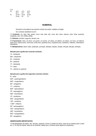 1) d
2)       a) 5       c) 3    e) 2
         b) 4       d) 1    f) 6
3)       a) no; -   c) os   e) os
         b) os;     d) -    f) -




                                                   NUMERAL

         Numeral é uma palavra que exprime número de ordem, múltiplo ou fração.
         Os numerais classificam-se em:
1º) Cardinais: um, dois, três, quatro, cinco, seis, sete, oito, nove, dez, treze, catorze, vinte, trinta, quarenta,
cinqüenta, cem, mil, milhão, bilhão.
2º) Ordinais: primeiro, segundo, terceiro, etc.
3º) Fracionários: meio, um terço, um quarto, um quinto, um sexto, um sétimo, um oitavo, um nono, um décimo,
treze avos, catorze avos, vinte avos, trinta avos, quarenta avos, cinqüenta avos, centésimo, milésimo, milionésimo,
bilionésimo.
4º) Multiplicativos: dobro, triplo, quádruplo, quíntuplo, sêxtuplo, sétuplo, óctuplo, nônuplo, décuplo, cêntuplo.


Atenção para a grafia dos numerais cardinais:
16 – dezesseis
600 – seiscentos
50 – cinqüenta
60 – sessenta
17 – dezessete
13 – treze
14 – catorze ou quatorze


Atenção para a grafia dos seguintes numerais ordinais:
6º - sexto
400º - quadringentésimo
900º - nongentésimo
80º - octogésimo
11º - undécimo
600º - seiscentésimo
70º - septuagésimo
300º - trecentésimo
12º - duodécimo
500º - qüingentésimo
100º - centésimo
1.000º - milésimo
50º - qüinquagésimo
700º - setingentésimo
200º - ducentésimo
800º - octingentésimo
60º - sexagésimo


OBSERVAÇÕES IMPORTANTES:
1ª) Na designação de papas, reis, séculos, capítulos, tomos ou partes de obras, usam-se os ordinais para a série
de 1 a 10; daí em diante, usam-se os cardinais, desde que o numeral venha depois do substantivo.
 