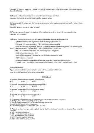 Exemplos: D. Pedro II (segundo), Luís XV (quinze), D. João VI (sexto), João XXIII (vinte e três), Pio X (décimo),
Capítulo XX (vinte).


2ª) Quando o substantivo vier depois do numeral, usam-se sempre os ordinais.
Exemplos: primeira parte, décimo quinto capítulo, vigésimo século.


3ª) Na numeração de artigos, leis, decretos, portarias e outros textos legais, usa-se o ordinal até 9 e daí em diante
o cardinal.
Exemplos: artigo 1° (primeiro), artigo 12 (doze).


4ª) Aos numerais que designam um conjunto determinado de seres dá-se o nome de numerais coletivos.
Exemplos: dúzia, centena.


5ª) A leitura e escrita por extenso dos cardinais compostos deve ser feita da seguinte forma:
         a) Se houver dois ou três algarismos, coloca-se a conjunção e entre eles.
         Exemplos: 94 = noventa e quatro ; 743 = setecentos e quarenta e três.
         b) Se houver quatro algarismos, omite-se a conjunção e entre o primeiro algarismo e os demais (isto é,
entre o milhar e a centena). Exemplo: 2438 = dois mil quatrocentos e trinta e oito.
         Obs.: Se a centena começar por zero, o emprego do e é obrigatório.
         5062 = cinco mil e sessenta e dois.
         Será também obrigatório o emprego do e se a centena terminar por zeros.
         2300 = dois mil e trezentos.
         c) Se Houver vários grupos de três algarismos, omite-se o e entre cada um dos grupos.
         5 450 126 230 =    cinco bilhões quatrocentos e cinqüenta milhões, cento e vinte e seis mil duzentos e trinta.


6ª) Formas variantes:
Alguns numerais admitem formas variantes como catorze / quatorze, bilhão / bilião.
Nota: As formas cincoenta (50) e hum (1) são erradas.


                                                       EXERCÍCIOS
1) O ordinal trecentésimo setuagésimo corresponde a:
a) 37             b) 360           c) 370

2) O ordinal nongentésimo qüinquagésimo corresponde a:
a) 95            b) 950          c) 9050

3) O ordinal qüingentésimo octogésimo corresponde a:
a) 58             b) 580          c) 588

4) O ordinal quadragésimo oitavo corresponde a:
a) 480           b) 448           c) 48

5) Em todas as frases abaixo, os numerais foram corretamente empregados, exceto em:
a) O artigo vinte e cinco deste código foi revogado.
b) Seu depoimento foi transcrito na página duzentos e vinte e dois.
c) Ainda não li o capitulo sétimo desta obra.
d) Este terremoto ocorreu no século dez antes de Cristo.

6) Assinale os itens em que a correspondência cardinal / ordinal está incorreta; em seguida, faça a devida
correção.
a) 907 = nongentésimo sétimo
b) 650 = seiscentésimo qüingentésimo
c) 84 = octingentésimo quadragésimo
d) 321 = trigésimo vigésimo primeiro
e) 750 = setingentésimo qüinquagésimo
 