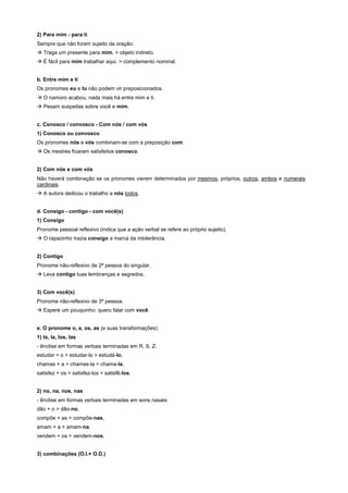2) Para mim - para ti
Sempre que não forem sujeito da oração:
! Traga um presente para mim. > objeto indireto.
! É fácil para mim trabalhar aqui. > complemento nominal.


b. Entre mim e ti
Os pronomes eu e tu não podem vir preposicionados.
! O namoro acabou, nada mais há entre mim e ti.
! Pesam suspeitas sobre você e mim.


c. Conosco / convosco - Com nós / com vós
1) Conosco ou convosco
Os pronomes nós e vós combinam-se com a preposição com.
! Os mestres ficaram satisfeitos conosco.


2) Com nós e com vós
Não haverá combinação se os pronomes vierem determinados por mesmos, próprios, outros, ambos e numerais
cardinais.
! A autora dedicou o trabalho a nós todos.


d. Consigo - contigo - com você(s)
1) Consigo
Pronome pessoal reflexivo (indica que a ação verbal se refere ao próprio sujeito).
! O rapazinho trazia consigo a marca da intolerância.


2) Contigo
Pronome não-reflexivo de 2ª pessoa do singular.
! Leva contigo tuas lembranças e segredos.


3) Com você(s)
Pronome não-reflexivo de 3ª pessoa.
! Espere um pouquinho: quero falar com você.


e. O pronome o, a, os, as (e suas transformações)
1) lo, Ia, los, Ias
- ênclise em formas verbais terminadas em R, S. Z:
estudar + o > estudar-lo > estudá-lo,
chamas + a > chamas-la > chama-Ia,
satisfez + os > satisfez-los > satisfê-los.


2) no, na, nos, nas
- ênclise em formas verbais terminadas em sons nasais:
dão + o > dão-no,
compõe + as > compõe-nas,
amam + a > amam-na,
vendem + os > vendem-nos.


3) combinações (O.I.+ O.D.)
 