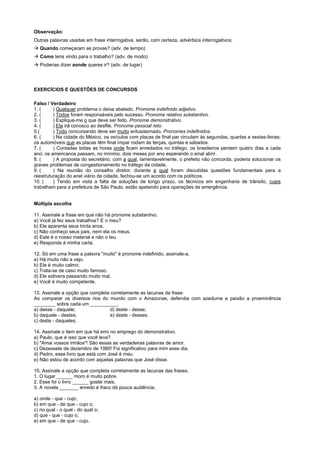 Observação:
Outras palavras usadas em frase interrogativa, serão, com certeza, advérbios interrogativos.
! Quando começaram as provas? (adv. de tempo)
! Como tens vindo para o trabalho? (adv. de modo)
! Poderias dizer aonde queres ir? (adv. de lugar)




EXERCÍCIOS E QUESTÕES DE CONCURSOS

Falso / Verdadeiro
1. (     ) Qualquer problema o deixa abalado. Pronome indefinido adjetivo.
2. (     ) Todos foram responsáveis pelo sucesso. Pronome relativo substantivo.
3. (     ) Explique-me o que deve ser feito. Pronome demonstrativo.
4. (     ) Ela irá conosco ao desfile. Pronome pessoal reto.
5.(      ) Todo concursando deve ser muito entusiasmado. Pronomes indefinidos.
6. (     ) Na cidade do México, os veículos com placas de final par circulam às segundas, quartas e sextas-feiras;
os automóveis que as placas têm final ímpar rodam às terças, quintas e sábados.
7. (     ) Contadas todas as horas onde ficam enredados no tráfego, os brasileiros perdem quatro dias a cada
ano; os americanos passam, no mínimo, dois meses por ano esperando o sinal abrir.
8. (     ) A proposta do secretário, com a qual, lamentavelmente, o prefeito não concorda, poderia solucionar os
graves problemas de congestionamento no tráfego da cidade.
9. (     ) Na reunião do conselho diretor, durante a qual foram discutidas questões fundamentais para a
reestruturação do anel viário da cidade, fechou-se um acordo com os políticos.
10. (    ) Tendo em vista a falta de soluções de longo prazo, os técnicos em engenharia de trânsito, cujos
trabalham para a prefeitura de São Paulo, estão apelando para operações de emergência.


Múltipla escolha

11. Assinale a frase em que não há pronome substantivo.
a) Você já fez seus trabalhos? E o meu?
b) Ele aparenta seus trinta anos.
c) Não conheço seus pais, nem ela os meus.
d) Este é o nosso material e não o teu.
e) Responda à minha carta.

12. Só em uma frase a palavra "muito" é pronome indefinido, assinale-a.
a) Há muito não a vejo.
b) Ele é muito calmo;
c) Trata-se de caso muito famoso.
d) Ele estivera passando muito mal.
e) Você é muito competente.

13. Assinale a opção que completa corretamente as lacunas da frase:
Ao comparar os diversos rios do mundo com o Amazonas, defendia com azedume e paixão a proeminência
________ sobre cada um __________.
a) desse - daquele;               d) deste - desse;
b) daquele - destes;              e) deste - desses.
c) deste - daqueles;

14. Assinale o item em que há erro no emprego do demonstrativo.
a) Paulo, que é isso que você leva?
b) "Amai vossos irmãos"! São essas as verdadeiras palavras de amor.
c) Dezessete de dezembro de 1980! Foi significativo para mim esse dia.
d) Pedro, esse livro que está com José é meu.
e) Não estou de acordo com aquelas palavras que José disse.

15. Assinale a opção que completa corretamente as lacunas das frases.
1. O lugar ______ moro é muito pobre.
2. Esse foi o livro ______ gostei mais.
3. A novela _______ enredo é fraco dá pouca audiência.

a) onde - que - cujo;
b) em que - de que - cujo o;
c) no qual - o qual - do qual o;
d) que - que - cujo o;
e) em que - de que - cujo.
 