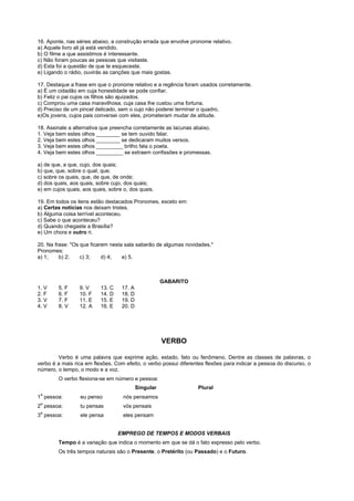 16. Aponte, nas séries abaixo, a construção errada que envolve pronome relativo.
a) Aquele livro ali já está vendido.
b) O filme a que assistimos é interessante.
c) Não foram poucas as pessoas que visitaste.
d) Esta foi a questão de que te esqueceste.
e) Ligando o rádio, ouvirás as canções que mais gostas.

17. Destaque a frase em que o pronome relativo e a regência foram usados corretamente.
a) É um cidadão em cuja honestidade se pode confiar.
b) Feliz o pai cujos os filhos são ajuizados.
c) Comprou uma casa maravilhosa, cuja casa lhe custou uma fortuna.
d) Preciso de um pincel delicado, sem o cujo não poderei terminar o quadro.
e)Os jovens, cujos pais conversei com eles, prometeram mudar de atitude.

18. Assinale a alternativa que preencha corretamente as lacunas abaixo.
1. Veja bem estes olhos ________ se tem ouvido falar.
2. Veja bem estes olhos ________ se dedicaram muitos versos.
3. Veja bem estes olhos _________ brilho fala o poeta.
4. Veja bem estes olhos _________ se extraem confissões e promessas.

a) de que, a que, cujo, dos quais;
b) que, que, sobre o qual, que;
c) sobre os quais, que, de que, de onde;
d) dos quais, aos quais, sobre cujo, dos quais;
e) em cujos quais, aos quais, sobre o, dos quais.

19. Em todos os itens estão destacados Pronomes, exceto em:
a) Certas notícias nos deixam tristes.
b) Alguma coisa terrível aconteceu.
c) Sabe o que aconteceu?
d) Quando chegaste a Brasília?
e) Um chora e outro ri.

20. Na frase: "Os que ficarem nesta sala saberão de algumas novidades."
Pronomes:
a) 1;    b) 2;    c) 3;    d) 4;   e) 5.



                                                      GABARITO
1. V    5. F     9. V     13. C    17. A
2. F    6. F     10. F    14. D    18. D
3. V    7. F     11. E    15. E    19. D
4. V    8. V     12. A    16. E    20. D




                                                      VERBO

        Verbo é uma palavra que exprime ação, estado, fato ou fenômeno. Dentre as classes de palavras, o
verbo é a mais rica em flexões. Com efeito, o verbo possui diferentes flexões para indicar a pessoa do discurso, o
número, o tempo, o modo e a voz.
        O verbo flexiona-se em número e pessoa:
                                           Singular                Plural
 a
1 pessoa:         eu penso          nós pensamos
 a
2 pessoa:         tu pensas         vós pensais
 a
3 pessoa:         ele pensa         eles pensam


                                  EMPREGO DE TEMPOS E MODOS VERBAIS
        Tempo é a variação que indica o momento em que se dá o fato expresso pelo verbo.
        Os três tempos naturais são o Presente, o Pretérito (ou Passado) e o Futuro.
 
