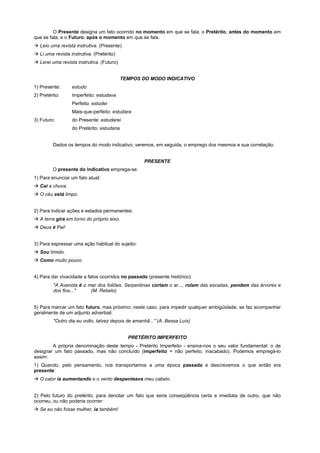 O Presente designa um fato ocorrido no momento em que se fala; o Pretérito, antes do momento em
que se fala; e o Futuro, após o momento em que se fala.
! Leio uma revista instrutiva. (Presente)
! Li uma revista instrutiva. (Pretérito)
! Lerei uma revista instrutiva. (Futuro)


                                            TEMPOS DO MODO INDICATIVO
1) Presente:      estudo
2) Pretérito:     Imperfeito: estudava
                  Perfeito: estudei
                  Mais-que-perfeito: estudara
3) Futuro:        do Presente: estudarei
                  do Pretérito: estudaria


         Dados os tempos do modo indicativo, veremos, em seguida, o emprego dos mesmos e sua correlação.


                                                    PRESENTE
         O presente do indicativo emprega-se:
1) Para enunciar um fato atual:
! Cai a chuva.
! O céu está limpo.


2) Para indicar ações e estados permanentes:
! A terra gira em torno do próprio eixo.
! Deus é Pai!


3) Para expressar uma ação habitual do sujeito:
! Sou tímido.
! Como muito pouco.


4) Para dar vivacidade a fatos ocorridos no passado (presente histórico):
         "A Avenida é o mar dos foliões. Serpentinas cortam o ar..., rolam das escadas, pendem das árvores e
         dos fios..."    (M. Rebelo)


5) Para marcar um fato futuro, mas próximo; neste caso, para impedir qualquer ambigüidade, se faz acompanhar
geralmente de um adjunto adverbial:
         "Outro dia eu volto, talvez depois de amanhã...”`(A. Bessa Luís)


                                              PRETÉRITO IMPERFEITO
        A própria denominação deste tempo - Pretérito Imperfeito - ensina-nos o seu valor fundamental: o de
designar um fato passado, mas não concluído (imperfeito = não perfeito, inacabado). Podemos empregá-lo
assim:
1) Quando, pelo pensamento, nos transportamos a uma época passada e descrevemos o que então era
presente:
! O calor ia aumentando e o vento despenteava meu cabelo.


2) Pelo futuro do pretérito, para denotar um fato que seria conseqüência certa e imediata de outro, que não
ocorreu, ou não poderia ocorrer:
! Se eu não fosse mulher, ia também!
 