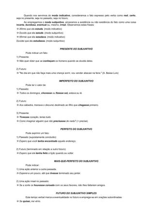 Quando nos servimos do modo indicativo, consideramos o fato expresso pelo verbo como real, certo,
seja no presente, seja no passado, seja no futuro.
       Ao empregarmos o modo subjuntivo, encaramos a existência ou não existência do fato como uma coisa
incerta, duvidosa, eventual ou, mesmo, irreal. Observemos estas frases:
! Afirmo que ela estuda. (modo indicativo)
! Duvido que ela estude. (modo subjuntivo)
! Afirmei que ela estudava. (modo indicativo)
Duvidei que ela estudasse. (modo subjuntivo)


                                          PRESENTE DO SUBJUNTIVO
         Pode indicar um fato:
1) Presente:
! Não quer dizer que se conheçam os homens quando se duvida deles.


2) Futuro:
! "No dia em que não faça mais uma criança sorrir, vou vender abacaxi na feira." (A. Bessa Luís)


                                         IMPERFEITO DO SUBJUNTIVO
         Pode ter o valor de:
1) Passado:
! Todos os domingos, chovesse ou fizesse sol, estava eu lá.


2) Futuro:
! Aos sábados, treinava o discurso destinado ao filho que chegasse primeiro.


3) Presente:
! Tivesses coração, terias tudo.
! Como imaginar alguém que não precisasse de nada? (= precise)


                                          PERFEITO DO SUBJUNTIVO
         Pode exprimir um fato:
1) Passado (supostamente concluído):
! Espero que você tenha encontrado aquele endereço.


2) Futuro (terminado em relação a outro futuro):
! Espero que ela tenha feito a lição quando eu voltar.


                                    MAIS-QUE-PERFEITO DO SUBJUNTIVO
         Pode indicar:
1) Uma ação anterior a outra passada.
! Esperei-a um pouco, até que tivesse terminado seu jantar.


2) Uma ação irreal no passado:
! Se a sorte os houvesse coroado com os seus favores, não lhes faltariam amigos.


                                      FUTURO DO SUBJUNTIVO SIMPLES
         Este tempo verbal marca a eventualidade no futuro e emprega-se em orações subordinadas:
! Se quiser, irei vê-lo.
 