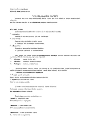 ! Farei conforme mandares.
! Quando puder, venha ver-me.


                                      FUTURO DO SUBJUNTIVO COMPOSTO
         Indica um fato futuro como terminado em relação a outro fato futuro (dentro do sentido geral do modo
subjuntivo):
! D. Flor, não leia este livro; ou, se o houver lido até aqui, abandone o resto.




MODOS DO VERBO
         Os modos indicam as diferentes maneiras de um fato se realizar. São três:
 o
1 ) o Indicativo:
         Exprime um fato certo, positivo: Vou hoje. Sairás cedo.
2°) o Imperativo:
         Exprime ordem, proibição, conselho, pedido:
         ! Volte logo. Não fiquem aqui. Sede prudentes.
3°) o Subjuntivo:
         Enuncia um fato possível, duvidoso, hipotético:
         ! É possível que chova. Se você trabalhasse...


        Além desses três modos, existem as formas nominais do verbo (infinitivo, gerúndio, particípio), que
enunciam um fato de maneira vaga, imprecisa, impessoal.
 o
1)     Infinitivo:    plantar, vender, ferir.
2°)    Gerúndio:      plantando, vendendo, ferindo.
3°)    Particípio:    plantado, vendido, ferido.


        Chamam-se formas nominais porque, sem embargo de sua significação verbal, podem desempenhar as
funções próprias dos nomes substantivos e adjetivos: o andar, água fervendo, tempo perdido.
         O Infinitivo pode ser Pessoal ou Impessoal.
 o
1 ) Pessoal, quando tem sujeito:
! Para sermos vencedores é preciso lutar. (sujeito oculto nós)
2°) Impessoal, quando não tem sujeito:
! Ser ou não ser, eis a questão.


         O infinitivo pessoal ora se apresenta flexionado, ora não flexionado:
Flexionado: andares, andarmos, andardes, andarem.
Não flexionado: andar eu, andar ele.


         Quanto à voz, os verbos se classificam em:
1) Ativos: O sujeito faz a ação:
! O patrão chamou o empregado.


2) Passivos: O sujeito sofre a ação.
! O empregado foi chamado pelo patrão.


3) Reflexivos: O sujeito faz e recebe a ação.
! A criança feriu-se na gangorra.
 