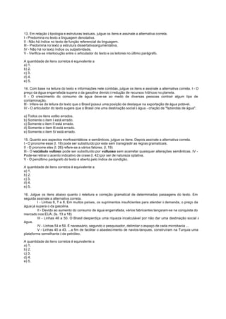 13. Em relação à tipologia e estruturas textuais, julgue os itens e assinale a alternativa correta.
I - Predomina no texto a linguagem denotativa.
II - Não há índice no texto de função referencial da linguagem.
III - Predomina no texto a estrutura dissertativaargumentativa.
IV - Não há no texto índice ou subjetividade.
V - Verifica-se interlocução entre o articulador do texto e os leitores no último parágrafo.

A quantidade de itens corretos é equivalente a
a) 1.
b) 2.
c) 3.
d) 4.
e) 5.

14. Com base na leitura do texto e informações nele contidas, julgue os itens e assinale a alternativa correta. I - O
preço da água engarrafada supera o da gasolina devido à redução de recursos hídricos no planeta.
II - O crescimento do consumo de água deve-se ao medo de diversas pessoas contrair algum tipo de
contaminação.
III - Infere-se da leitura do texto que o Brasil possui uma posição de destaque na exportação de água potável.
IV - O articulador do texto sugere que o Brasil crie uma destinação social à água - criação de "fazendas de água".

a) Todos os itens estão errados.
b) Somente o item I está errado.
c) Somente o item II está errado.
d) Somente o item III está errado.
e) Somente o item IV está errado.

15. Quanto aos aspectos morfossintáticos e semânticos, julgue os itens. Depois assinale a alternativa correta.
I - O pronome esse (l. 19) pode ser substituído por este sem transgredir as regras gramaticais.
II - O pronome eles (l. 26) refere-se a vários fatores. (l. 19)
III - O vocábulo vultoso pode ser substituído por vultuoso sem acarretar quaisquer alterações semânticas. IV -
Pode-se retirar o acento indicativo de crase (l. 42) por ser de natureza optativa.
V - O penúltimo parágrafo do texto é aberto pelo índice de condição.

A quantidade de itens corretos é equivalente a
a) 1.
b) 2.
c) 3.
d) 4.
e) 5.

16. Julgue os itens abaixo quanto à releitura e correção gramatical de determinadas passagens do texto. Em
seguida assinale a alternativa correta.
         I - Linhas 6, 7 e 8. Em muitos países, os suprimentos insuficientes para atender à demanda, o preço da
água já supera o da gasolina.
         II - Devido ao aumento do consumo de água engarrafada, vários fabricantes lançaram-se na conquista do
mercado nos EUA. (ls. 13 a 18)
         III - Linhas 46 a 50. O Brasil desperdiça uma riqueza incalculável por não dar uma destinação social à
água.
         IV - Linhas 54 e 59. É necessário, segundo o pesquisador, delimitar o espaço de cada microbacia ...
         V - Linhas 40 a 43. ...a fim de facilitar o abastecimento de navios-tanques, construíram na Turquia uma
plataforma semelhante à de petróleo.

A quantidade de itens corretos é equivalente a
a) 1.
b) 2.
c) 3.
d) 4.
e) 5.
 