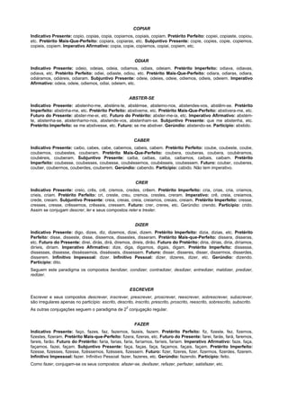 COPIAR
Indicativo Presente: copio, copias, copia, copiamos, copiais, copiam. Pretérito Perfeito: copiei, copiaste, copiou,
etc. Pretérito Mais-Que-Perfeito: copiara, copiaras, etc. Subjuntivo Presente: copie, copies, copie, copiemos,
copieis, copiem. Imperativo Afirmativo: copia, copie, copiemos, copiai, copiem, etc.


                                                          ODIAR
Indicativo Presente: odeio, odeias, odeia, odiamos, odiais, odeiam. Pretérito Imperfeito: odiava, odiavas,
odiava, etc. Pretérito Perfeito: odiei, odiaste, odiou, etc. Pretérito Mais-Que-Perfeito: odiara, odiaras, odiara,
odiáramos, odiáreis, odiaram. Subjuntivo Presente: odeie, odeies, odeie, odiemos, odieis, odeiem. Imperativo
Afirmativo: odeia, odeie, odiemos, odiai, odeiem, etc.


                                                         ABSTER-SE
Indicativo Presente: abstenho-me, absténs-te, abstémse, abstemo-nos, abstendes-vos, abstêm-se. Pretérito
Imperfeito: abstinha-me, etc. Pretérito Perfeito: abstiveme, etc. Pretérito Mais-Que-Perfeito: abstivera-me, etc.
Futuro do Presente: abster-me-ei, etc. Futuro do Pretérito: abster-me-ia, etc. Imperativo Afirmativo: abstém-
te, abstenha-se, abstenhamo-nos, abstende-vos, abstenham-se. Subjuntivo Presente: que me abstenha, etc.
Pretérito Imperfeito: se me abstivesse, etc. Futuro: se me abstiver. Gerúndio: abstendo-se. Particípio: abstido.


                                                          CABER
Indicativo Presente: caibo, cabes, cabe, cabemos, cabeis, cabem. Pretérito Perfeito: coube, coubeste, coube,
coubemos, coubestes, couberam. Pretérito Mais-Que-Perfeito: coubera, couberas, coubera, coubéramos,
coubéreis, couberam. Subjuntivo Presente: caiba, caibas, caiba, caibamos, caibais, caibam. Pretérito
Imperfeito: coubesse, coubesses, coubesse, coubéssemos, coubésseis, coubessem. Futuro: couber, couberes,
couber, coubermos, couberdes, couberem. Gerúndio: cabendo. Particípio: cabido. Não tem imperativo.


                                                           CRER
Indicativo Presente: creio, crês, crê, cremos, credes, crêem. Pretérito Imperfeito: cria, crias, cria, criamos,
crieis, criam. Pretérito Perfeito: cri, creste, creu, cremos, crestes, creram. Imperativo: crê, creia, creiamos,
crede, creiam. Subjuntivo Presente: creia, creias, creia, creiamos, creiais, creiam. Pretérito Imperfeito: cresse,
cresses, cresse, crêssemos, crêsseis, cressem. Futuro: crer, creres, etc. Gerúndio: crendo. Particípio: crido.
Assim se conjugam descrer, ler e seus compostos reler e tresler.


                                                           DIZER
Indicativo Presente: digo, dizes, diz, dizemos, dizei, dizem. Pretérito Imperfeito: dizia, dizias, etc. Pretérito
Perfeito: disse, disseste, disse, dissemos, dissestes, disseram. Pretérito Mais-que-Perfeito: dissera, disseras,
etc. Futuro do Presente: direi, dirás, dirá, diremos, direis, dirão. Futuro do Pretérito: diria, dirias, diria, diríamos,
diríeis, diriam. Imperativo Afirmativo: dize, diga, digamos, digais, digam. Pretérito Imperfeito: dissesse,
dissesses, dissesse, disséssemos, dissésseis, dissessem. Futuro: disser, disseres, disser, dissermos, disserdes,
disserem. Infinitivo Impessoal: dizer. Infinitivo Pessoal: dizer, dizeres, dizer, etc. Gerúndio: dizendo.
Particípio: dito.
Seguem este paradigma os compostos bendizer, condizer, contradizer, desdizer, entredizer, maldizer, predizer,
redizer.


                                                         ESCREVER
Escrever e seus compostos descrever, inscrever, prescrever, proscrever, reescrever, sobrescrever, subscrever,
são irregulares apenas no particípio: escrito, descrito, inscrito, prescrito, proscrito, reescrito, sobrescrito, subscrito.
                                                     2
As outras conjugações seguem o paradigma de 2 conjugação regular.


                                                          FAZER
Indicativo Presente: faço, fazes, faz, fazemos, fazeis, fazem. Pretérito Perfeito: fiz, fizeste, fez, fizemos,
fizestes, fizeram. Pretérito Mais-que-Perfeito: fizera, fizeras, etc. Futuro do Presente: farei, farás, fará, faremos,
fareis, farão. Futuro do Pretérito: faria, farias, faria, faríamos, faríeis, fariam. Imperativo Afirmativo: faze, faça,
façamos, fazei, façam. Subjuntivo Presente: faça, faças, faça, façamos, façais, façam. Pretérito Imperfeito:
fizesse, fizesses, fizesse, fizéssemos, fizésseis, fizessem. Futuro: fizer, fizeres, fizer, fizermos, fizerdes, fizerem.
Infinitivo Impessoal: fazer. Infinitivo Pessoal: fazer, fazeres, etc. Gerúndio: fazendo. Particípio: feito.
Como fazer, conjugam-se os seus compostos: afazer-se, desfazer, refazer, perfazer, satisfazer, etc.
 