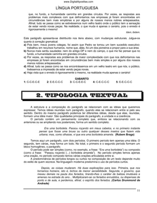 www.DigitalApostilas.com

                          LÍNGUA PORTUGUESA
    que, no fundo, a humanidade caminha em grandes círculos. Por vezes, as respostas aos
    problemas mais complexos com que defrontamos nas empresas já foram encontradas em
    circunstâncias bem mais simplórias e por alguns de nossos menos nobres antepassados.
    Afinal, tudo se passa como se estivéssemos num velho teatro onde o público tem a sensação
    de estar vendo novas peças. Na realidade, o que muda é apenas o cenário, pois o enredo é
    rigorosamente o mesmo!
                                                                                     Idem, ibidem.

Este parágrafo apresenta-se distribuído nos itens abaixo, com mudanças estruturais. Julgue-os
quanto à correção gramatical.
a) Pois bem, meus jovens colegas, foi assim que Pedro se tornou um bem sucedido executivo:
   trabalhou em recursos humanos, nome que, aliás, foi um dos pioneiros a propor para a sua área.
b) Nunca mais sentiu saudades: nem do antigo DP e nem do campo, o que me faz pensar que no
   fundo, a humanidade caminha em grandes círculos.
c) Por vezes, as respostas aos problemas de maior complexidade com que nos defrontamos nas
   empresas já foram encontradas em circunstâncias bem mais simples e por alguns dos nossos
   menos nobres antepassados.
d) Afinal, tudo se passa como se nos encontrássemos em um velho teatro em que nós, o público,
   tivéssemos a impressão de estar vendo peças novas.
e) Haja vista que o enredo é rigorosamente o mesmo, na realidade muda apenas o cenário!

                                          GABARITO
1: C-C-E-C-E       2: E-E-C-C-C       3: C-C-E-E-C       4: C-E-C-C-C        5: E-E-C-C-C




          2. TIPOLOGIA TEXTUAL

      A estrutura e a composição do parágrafo se relacionam com as idéias que queremos
expressar. Temos idéias reunidas num parágrafo, quando elas se relacionam entre si pelo seu
sentido. Dentro do mesmo parágrafo podemos ter diferentes idéias, desde que elas, reunidas,
formem uma idéia maior. São qualidades principais do parágrafo, a unidade e a coerência.
      O período contém um pensamento completo que, embora se relacionando com os
anteriores ou se ampliando nos posteriores, forma um sentido completo.

                Era uma borboleta. Passou roçando em meus cabelos, e no primeiro instante
            pensei que fosse uma bruxa ou outro qualquer desses insetos que fazem vida
            urbana; mas, como olhasse, vi que era uma borboleta amarela. (Rubem Braga)

      Temos aqui um parágrafo, com dois períodos. O primeiro período tem apenas uma idéia. O
segundo, tem várias, mas forma um todo. No total, o primeiro e o segundo período formam um
bloco homogêneo, o parágrafo.
      O período pode ser simples (como, no exemplo, a frase: “Era uma borboleta”) ou composto
(como a frase: “Passou roçando (...) borboleta amarela”). No período simples temos apenas
uma oração, no período composto temos várias orações articuladas entre si.
      A predominância de períodos longos ou curtos na composição de um texto depende muito
do estilo de quem escreve. Na linguagem moderna predomina o uso de períodos curtos.

              Depois, as coisas mudaram. Há duas explicações para isso. Primeira, que nos
           tornamos homens, isto é, bichos de menor sensibilidade. Segunda, o governo, que
           mexeu demais na pauta dos feriados, tirando-lhes o caráter de balizas imutáveis e
           amenas na estrada do ano... Multiplicaram-se os feriados enrustidos, ou dispensas de
           ponto e de aula, e perdemos, afinal, o espírito dos feriados. (Carlos Drummond de
           Andrade)

                                                                                               11
 