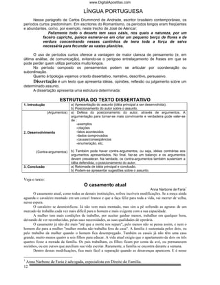 www.DigitalApostilas.com

                                       LÍNGUA PORTUGUESA
      Nesse parágrafo de Carlos Drummond de Andrade, escritor brasileiro contemporâneo, os
períodos curtos predominam. Em escritores do Romantismo, os períodos longos eram freqüentes
e abundantes, como, por exemplo, neste trecho de José de Alencar:
              Felizmente todo o deserto tem seus oásis, nos quais a natureza, por um
           faceiro capricho, parece esmerar-se em criar um pequeno berço de flores e de
           verdura concentrando nesses cantinhos de terra toda a força de seiva
           necessária para fecundar as vastas planícies.

      O uso de períodos curtos oferece a vantagem de maior clareza de pensamento (e, em
última análise, de comunicação), evitando-se o perigoso entrelaçamento de frases em que se
pode perder quem utiliza períodos muito longos.
      No período composto os pensamentos podem se articular por coordenação ou
subordinação.
      Quanto à tipologia vejamos o texto dissertativo, narrativo, descritivo, persuasivo.
      Dissertação é um texto que apresenta idéias, opiniões, reflexão ou julgamento sobre um
determinado assunto.
      A dissertação apresenta uma estrutura determinada:

                       ESTRUTURA DO TEXTO DISSERTATIVO
1. Introdução                  a) Apresentação do assunto (idéia principal a ser desenvolvida).
                               b) Posicionamento do autor sobre o assunto.
                (Argumentos)   a) Defesa do posicionamento do autor, através de argumentos. A
                               argumentação para tornar-se mais convincente e verdadeira pode valer-se
                               de :
                                   -exemplos
                                   -citações
2. Desenvolvimento                 -fatos acontecidos
                                   -dados comprovados
                                   -causas/conseqüências
                                   -enumeração, etc.

        (Contra-argumentos)    b) Também pode haver contra-argumentos, ou seja, idéias contrárias aos
                               argumentos apresentados. No final, faz-se um balanço e os argumentos
                               devem prevalecer. Na verdade, os contra-argumentos também sustentam a
                               idéia defendida, o posicionamento do autor.
3. Conclusão                   a) Retomada de idéia principal e conclusão.
                               b) Podem-se apresentar sugestões sobre o assunto.

Veja o texto:
                                       O casamento atual
                                                                                                           1
                                                                                   Anna Narbone de Faria
      O casamento atual, como todas as demais instituições, sofreu incríveis modificações. Se a moça ainda
aguarda o cavaleiro montado em um corcel branco e que a faça feliz para toda a vida, vai morrer de velha,
nessa espera.
      O cavaleiro se desmistificou. Já não vem mais montado, mas sim a pé sofrendo as agruras de um
mercado de trabalho.cada vez mais difícil para o homem e mais exigente com a sua capacidade.
      A mulher tem mais condições de trabalho, por aceitar ganhar menos, trabalhar em qualquer hora,
deixando de ver reconhecidas, pelas suas necessidades, as suas qualidades de operária.
      O casamento já não diz mais "até que a morte nos separe", pelo menos não se pensa assim, e nem o
homem diz para a mulher "mulher minha não trabalha fora de casa". A família é sustentada pelos dois, ou
pelo trabalho da mulher quando o homem fica desempregado. Também os casais já não têm uma casa
grande, muito menos quatro a seis filhos para educar. A vida atual exigiu que o apartamento de dois ou três
quartos fosse a morada da família. Os pais trabalham, os filhos ficam por conta da avó, ou permanecem
sozinhos, ou em cursos que auxiliam sua vida escolar. Raramente, a família se encontra durante a semana.
      Dentro dessas modificações, fica mais fácil a separação quando as desavenças aparecem. E é nesse

1
 Anna Narbone de Faria é advogada, especialista em Direito de Família.
12
 