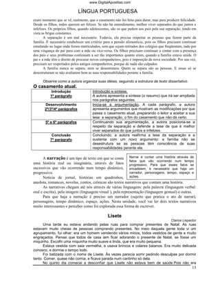 www.DigitalApostilas.com

                             LÍNGUA PORTUGUESA
exato momento que se vê, realmente, que o casamento não foi feito para durar, mas para produzir felicidade.
Desde os filhos, todos querem ser felizes. Se não há entendimento, melhor viver separados do que juntos e
infelizes. Os próprios filhos, quando adolescentes, são os que pedem aos pais pela sua separação, tendo em
vista as brigas constantes.
       A separação é um mal necessário. Todavia, ela precisa respeitar as pessoas que fazem parte da
família. É necessário estabelecer um critério para a pensão alimentícia, pois os filhos precisam continuar
estudando no lugar onde foram matriculados, sem que sejam retirados dos colégios que freqüentam, tudo por
uma vingança do pai para com a mãe ou vice-versa. Os filhos precisam continuar a contar com a presença
dos pais e seus problemas continuam a ser tão importantes quanto eram, quando a família estava unida. O
pai e a mãe têm o direito de procurar novos companheiros, pois é imposição da nova sociedade. Por sua vez,
precisam ser respeitados pelos antigos companheiros, porque de nada são culpados.
       A família nunca se separa, nem se desestrutura. Quem se separa são as pessoas. E essas só se
desestruturam se não avaliarem bem as suas responsabilidades perante a família.

      Observe como a autora organiza suas idéias, seguindo a estrutura de texto dissertativo.
O casamento atual.
            Introdução                Introdução e síntese.
           1º parágrafo               A autora apresenta a síntese (o resumo) que irá ser ampliada
                                      nos parágrafos seguintes.
       Desenvolvimento                Inicia-se a argumentação. A cada parágrafo, a autora
       2º/3º/4º parágrafos            apresenta argumentos que mostram as modificações por que
                                      passa o casamento atual, preparando o leitor a aceitar a sua
                                      tese: a separação, o fim do casamento que não dá certo.
        5º e 6º parágrafos            Continuando sua argumentação, a autora posiciona-se a
                                      respeito da separação e defende a tese de que é melhor
                                      viver separados do que juntos e infelizes.
            Conclusão                 Concluindo, a autora reafirma a tese da separação e a
           7º parágrafo               sustenta com um novo argumento: a família não se
                                      desestrutura se as pessoas têm consciência de suas
                                      responsabilidades perante ela.

      A narração é um tipo de texto em que se conta Narrar é contar uma história através de
                                                            fatos que vão ocorrendo num tempo
uma história real ou imaginária, através de fatos progressivo. Para que esses fatos se
sucessivos que vão ocorrendo num tempo dinâmico, encadeiem, é necessário que haja um
progressivo.                                                narrador, personagens, tempo, espaço e
      Notícia de jornal, histórias em quadrinhos, ações.
anedota, romances, novelas, contos, crônicas são textos narrativos que contam uma história.
      As narrativas chegam até nós através de várias linguagens: pela palavra (linguagem verbal:
oral e escrita), pela imagem (linguagem visual ), pela representação (linguagem gestual) e outras.
      Para que haja a narração é preciso um narrador (sujeito que pratica o ato de narrar),
personagens, tempo dinâmico, espaço, ações. Nesta unidade, você vai ler dois textos narrativos
muito interessantes e perceber como foi explorada essa forma de escrever.

                                                Lisete
                                                                                          Clarice Lispector
      Uma tarde eu estava andando pelas ruas para comprar presentes de Natal. As ruas
estavam muito cheias de pessoas comprando presentes. No meio daquela gente toda vi um
agrupamento, fui olhar: era um homem vendendo vários micos, todos vestidos de gente e muito
engraçados. Pensei que todos de casa iam ficar adorando o presente de Natal, se fosse um
miquinho. Escolhi uma miquinha muito suave e linda, que era muito pequena.
      Estava vestida com saia vermelha, e usava brincos e colares baianos. Era muito delicada
conosco, e dormia o tempo todo.
      Foi batizada com o nome de Lisete. Às vezes parecia sorrir pedindo desculpas por dormir
tanto. Comer, quase não comia, e ficava parada num cantinho só dela.
      No quinto dia comecei a desconfiar que Lisete não estava bem de saúde.Pois não era
                                                                                                        13
 