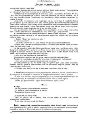 www.DigitalApostilas.com

                                    LÍNGUA PORTUGUESA
normal o jeito quieto e calado dela.
       No sexto dia quase dei um grito quando adivinhei: "Lisete está morrendo ! Vamos levá-la a
um veterinário !" Veterinário é médico que só cuida de bichos.
       Ficamos muito assustados porque já amávamos Lisete e sua carinha de mulher. Ah, meu
Deus, como nós gostávamos de Lisete ! E como nós queríamos que ela não morresse ! Ela já
fazia parte de nossa família. Enrolei Lisete num guardanapo e fomos de táxi correndo para um
hospital de bichos.
       Lá deram-lhe imediatamente uma injeção para ela não morrer logo. A injeção foi tão boa
que até parecia que ela estava curada para sempre, porque de repente ficou tão alegre que
pulava de um canto para outro, dava guinchos de felicidade, fazia caretinhas de macaco mesmo,
estava doida para agradar a gente. Descobrimos, então, que ela nos amava muito e que não
demonstrava antes porque estava tão doente que não tinha forças.
       Mas, quando passou o efeito da injeção, ela de repente parou de novo e ficou toda quieta e
triste na minha mão. O médico então disse uma coisa horrível: que Lisete ia morrer.
       Aí compreendemos que Lisete já estava muito doente quando a comprei. O médico disse
que não se compram macacos na rua porque às vezes estão muito doentes. Nós perguntamos
muito nervosos:
        E agora ? Que é que o senhor vai fazer ?
       Ele respondeu assim:
        Vou tentar salvar a vida de Lisete, mas ela tem que passar a noite no hospital.
       Voltamos para casa com o guardanapo vazio e o coração vazio também. Antes de dormir,
pedi a Deu para salvar Lisete.
       No dia seguinte o veterinário ligou avisando que Lisete tinha morrido durante a noite.
Compreendi então que Deus queria levá-la. Fiquei com os olhos cheios de lágrimas, e não tinha
coragem de dar esta notícia ao pessoal de casa. Afinal avisei, e todos ficaram muito, muito
tristes. De pura saudade, um de meus filhos perguntou:
        Você acha que ela morreu de brincos e colar ?
       Eu disse que tinha certeza que sim, e que, mesmo morta, ela continuaria linda.
       Também de pura saudade, o outro filho olhou para mim e disse com muito carinho:
        Você sabe, mamãe, que você se parece muito com Lisete ?
       Se vocês pensam que eu me ofendi porque me parecia com Lisete, estão enganados.
Primeiro, porque a gente se parece mesmo com um macaquinho; segundo, porque Lisete era
cheia de graça e muito bonita.
        Obrigada, meu filho, foi isso que eu disse a ele e dei-lhe um beijo no rosto.

      A descrição é um tipo de texto que procura retratar, através de palavras, as características
de uma pessoa, de um objeto, de um animal, de uma paisagem ou de uma situação qualquer.
      Um bom texto descritivo é aquele que permite que o ser descrito seja identificado pelo que
ele tem de particular, de característico em relação aos outros seres da mesma espécie.
      Os textos que apresentaremos a seguir descrevem animal, objeto e pessoa.

                                            TEXTO
     A Amiga
     " Ele chegou ao bar, pálido e trêmulo. Sentou-se.
     - Por enquanto, nada - desculpou-se ao garçom.
     - Estou esperando uma amiga.

     Dali a dois minutos estava morto.
     Quanto ao garçom que o atendeu, esse adorava repetir a história, mas sempre
acrescentava ingenuamente:
     - E , até hoje, a 'grande amiga' não chegou! "

     Texto persuasivo (geralmente solicitado na forma de uma carta) é endereçado a
uma pessoa específica, única, a quem o interlocutor (que o escreve) deverá tentar convencer,
persuadir, a respeito de determinado assunto do conhecimento de ambos.

14
 