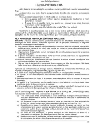 www.DigitalApostilas.com

                             LÍNGUA PORTUGUESA
         Além da parte formal, cabeçalho com data e o cumprimento inicial, o escritor se despede ao
final.
       Ao desenvolver esse texto, durante a argumentação deverão estar presentes as marcas de
interlocução.
       Observe essas marcas simples de interlocução nos exemplos abaixo:
          • Como o senhor pode bem verificar, algumas pesquisas são fraudulentas e visam
              confundir as pessoas."
          • É nosso dever de cidadão - tanto meu quanto seu - observar o que existe de errado
              e denunciar, sempre que preciso."
          • " Entendo que lhe seja difícil admitir estar errado." ( lhe = ao senhor)

     Geralmente o assunto proposto para a esse tipo de texto é polêmico e atual, cabendo a
você discuti-lo e, muitas das vezes, usando os próprios argumentos do interlocutor fortalecer sua
oposição a ele. Tal recurso é a conta-argumentação que, bem sucedida, enriquece seu texto.

VEJA AS QUESTÕES A SEGUIR, DE CONCURSOS REALIZADOS:
QUESTÃO 1. Quando o entrevistado foi questionado a respeito das dificuldades do trabalhador nessa
adaptação aos novos tempos, a resposta, registrada em um parágrafo, contemplou os seguintes
aspectos, aqui apresentados em tópicos.
I - Um exemplo? Muitos operários não compreendem como uma série de comandos num teclado,
      exibida somente na tela de um micro, pode resultar em mudanças numa máquina industrial que
      não está diante deles.
II - O pensamento do trabalhador comum é analógico. Ele tem dificuldade para exercitar a realidade
      digital do computador.
III - É preciso reeducá-los. Não se trata de treinar o homem apenas para mexer nos equipamentos
      automaticamente, como se fosse um robô.
IV - Ensinar computação, especialmente para os operários, é ensinar a mexer na máquina, mas
      sobretudo a entender o que ela pode fazer.
V - Não se trata de transformá-lo numa peça da engrenagem na linha de montagem. Não basta
      saber operar uma máquina sem compreender o que está se fazendo.

Aplicando os conhecimentos de tipologia textual à habilidade de compreensão detalhada de uma
resposta, em função da pergunta formulada, julgue os seguintes itens.
1. A ordem acima é apropriada para que os tópicos formem um único parágrafo coerente.
2. Os tópicos I, III e IV, nesta seqüência, são inter-relacionados e fazem parte do desenvolvimento da
   resposta.
3. Pela estrutura interna do tópico II, é correta a sua colocação no início da resposta à pergunta
   formulada.
4. Os tópicos III e V apresentam grande coesão interna, o que favorece a colocação deles, nesta
   seqüência, dentro do desenvolvimento da resposta.
5. A organização interna do tópico IV, com o emprego do vocábulo “sobretudo”, torna correto o seu
   uso como fechamento da resposta, por dar reforço às idéias apresentadas.

Leia os períodos seguintes – adaptados de SUN Network, ano 5, fev./98, p. 14 –, identificados por letras,
mas dispostos desordenadamente, para responder às questões 2 e 3.
   a) Teve continuidade, ainda, a implantação de caixas eletrônicos, de dispensadores de talões de
        cheques e de terminais de extrato, essenciais à melhoria das condições de atendimento das
        agências bancárias.
   b) Itaú, Banespa, Unibanco e Bradesco saíram na frente, e o país chegou a deter a incrível cifra
        de 20% das transações bancárias efetuadas através da Internet, em março de 1997.
   c) Operações como saque, transferência, depósito e obtenção de extrato via Internet são hoje
        uma realidade tanto para os usuários, que abandonaram as filas, quanto para os bancos, que
        passaram a usufruir de uma tecnologia confiável, de custo até dez vezes inferior aos serviços
        manuais oferecidos em agências.
   d) Do ponto de vista tecnológico, o grande destaque do setor financeiro no Brasil foi o
        crescimento dos serviços e dos investimentos com base em Internet Banking.
   e) Depois do processo de liquidações, fusões e aquisições, os bancos passam agora para a fase
        de incorporação dos ativos e de unificação das estruturas de negócios.

                                                                                                      15
 