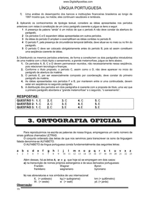 www.DigitalApostilas.com

                                                  LÍNGUA PORTUGUESA
     f)        Uma análise do desempenho dos bancos e instituições financeiras brasileiros ao longo de
               1997 mostra que, na média, eles continuam saudáveis e rentáveis.

2. Aplicando os conhecimentos de tipologia textual, considere as idéias apresentadas nos períodos
anteriores com vistas à constituição de um único parágrafo coerente e julgue os itens a seguir.
     1 A presença da palavra “ainda” é um indício de que o período A não deve constar da abertura do
        parágrafo.
     2 Os períodos C e E expandem idéias apresentadas em outros períodos.
     3 As idéias do período D ampliam e exemplificam as idéias contidas no período B.
     4 O período F, pela presença de circunstância temporal definida, deve situar-se no meio ou no fim do
        parágrafo.
     5 O período C deve ser colocado obrigatoriamente antes do período B, pois só assim constituem
        uma seqüência coerente de idéias.

3. Distribuindo os mesmos períodos anteriores, de forma a constituírem os dois parágrafos introdutórios
de uma matéria com o título Após o saneamento, a grande metamorfose, julgue os itens abaixo.
    1. Os períodos A, B, C e D devem permanecer reunidos, não necessariamente nessa seqüência,
         pois relacionam tecnologia e finanças.
    2. Conforme o título proposto, o período C, assim como o D, não deve aparecer no início do
         parágrafo de abertura da matéria.
    3. O período E, por ser essencialmente composto por coordenação, deve constar do primeiro
         parágrafo da matéria.
    4. As idéias apresentadas nos períodos F e B, por manterem entre si uma continuidade, devem
         estar em seqüência no segundo parágrafo.
    5. A distribuição dos períodos em dois parágrafos é coerente com a proposta de título, uma vez que
         o primeiro parágrafo abordaria a “grande metamorfose” e o segundo, “o saneamento”.

RESPOSTAS:
QUESTÃO 1: 1. E                    2. E            3. C             4. C              5. C
QUESTÃO 2: 1. C                    2. C            3. E             4. E              5. E
QUESTÃO 3: 1. C                    2. C            3. E             4. E              5. E



                 3. ORTOGRAFIA OFICIAL

      Para reproduzirmos na escrita as palavras de nossa língua, empregamos um certo número de
sinais gráficos chamados LETRAS.
      O conjunto ordenado das letras de que nos servimos para transcrever os sons da linguagem
falada denomina-se ALFABETO.
      O ALFABETO da língua portuguesa consta fundamentalmente das seguintes letras:

a         b     c    d     e   f   g      h   i     j     l    m n         o    p    q    r    s    t    u    v    x    z
1         2     3    4     5   6   7      8   9     10    11   12   13     14   15   16   17   18   19   20   21   22   23

              Além dessas, há as letras k, w e y, que hoje só se empregam em dois casos:
              a) na transcrição de nomes próprios estrangeiros e de seus derivados portugueses:
                        Franklin            Wagner                        Byron
                        frankliano          wagneriano                    byroniano

              b) nas abreviaturas e nos símbolos de uso internacional:
                      K. (= potássio)       kg (= quilograma)                        km (= quilômetro)
                         W. (= oeste)             w (= watt)                         yd. (= jarda)
Observação:
16
 
