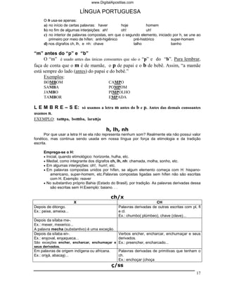 www.DigitalApostilas.com

                            LÍNGUA PORTUGUESA
     O h usa-se apenas:
     a) no início de certas palavras: haver        hoje         homem
     b) no fim de algumas interjeições: ah!        oh!          uh!
     c) no interior de palavras compostas, em que o segundo elemento, iniciado por h, se une ao
        primeiro por meio de hífen: anti-higiênico      pré-histórico         super-homem
     d) nos dígrafos ch, lh, e nh: chave                talho                 banho

“m” antes do “p” e “b”
     O “m” é usado antes das únicas consoantes que são o “p” e do “b”. Para lembrar,
faça de conta que o m é de mamãe, o p de papai e o b de bebê. Assim, “a mamãe
está sempre do lado (antes) do papai e do bebê.”
     Exemplos:
     BOMBOM                                CAMPO
     SAMBA                                 POMPOM
     JAMBO                                 PIMPOLHO
     TAMBOR                                EMPADA

L E M B R E – S E: só usamos a letra m antes do b e p. Antes das demais consoantes
usamos n.
EXEMPLO: tampa, bomba, laranja

                                         h, lh, nh
      Por que usar a letra H se ela não representa nenhum som? Realmente ela não possui valor
fonético, mas continua sendo usada em nossa língua por força da etimologia e da tradição
escrita.

     Emprega-se o H:
     • Inicial, quando etimológico: horizonte, hulha, etc.
     • Medial, como integrante dos dígrafos ch, lh, nh: chamada, molha, sonho, etc.
     • Em algumas interjeições: oh!, hum!, etc.
     • Em palavras compostas unidos por hífen, se algum elemento começa com H: hispano-
          americano, super-homem, etc.Palavras compostas ligadas sem hífen não são escritas
          com H. Exemplo: reaver
     • No substantivo próprio Bahia (Estado do Brasil), por tradição. As palavras derivadas dessa
          são escritas sem H.Exemplo: baiano. . .

                                              ch/x
                        X                                            CH
Depois de ditongo.                              Palavras derivadas de outras escritas com pl, fl
Ex.: peixe, ameixa...                           e cl.
                                                Ex.: chumbo( plúmbeo), chave (clave)...
Depois da sílaba me-.
Ex.: mexer, mexerico...
A palavra mecha (substantivo) é uma exceção.
Depois da sílaba en-.                        Verbos encher, encharcar, enchumaçar e seus
Ex.: enxoval, enxaqueca...                   derivados.
São exceções encher, encharcar, enchumaçar e Ex.: preencher, encharcado...
seus derivados.
Em palavras de origem indígena ou africana.     Palavras derivadas de primitivas que tenham o
Ex.: orixá, abacaxi...                          ch.
                                                Ex.: enchoçar (choça
                                              ç/ss
                                                                                              17
 