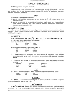 www.DigitalApostilas.com

                                       LÍNGUA PORTUGUESA
      Do latim a palavra - sexaginta - sessenta.

     As palavras em que há prefixo em vogal ou terminado por ela; logo, "SE" juntado a palavras
que comecem por "S", este deve ser dobrado, para se Ter tom de "SÊ" assilábico, assindeto,
ressurgir, assindética, assimilado.

                                                  r/rr
      Duplicam-se o S e o RR em dois casos:
      1. quando intervocálicos, representam os sons simples do R e S iniciais: carro, ferro,
         pêssego, missão.
      2. quando um elemento de composição terminado em vogal, seguir, sem interposição do
         hífen, palavra começada por uma daquelas: derrogar, prerrogativa, prorrogação,
         pressentimento, madressilva etc.

NOTAÇÕES LÉXICAS
       Além das letras do alfabeto, servimo-nos, na língua escrita, de um certo número de sinais auxiliares,
destinados a indicar a pronúncia exata da palavra. Estes sinais acessórios da escrita, chamados NOTAÇÕES
LÉXICAS, são os seguintes:

      O ACENTO
      O ACENTO pode ser AGUDO ( ´ ), GRAVE                       ( ` ) e CIRCUNFLEXO ( ^ )
      1. O ACENTO AGUDO é empregado para assinalar:
      a) as vogais tônicas fechadas i e u:
               aí              horrível         físico
               baú             açúcar           lúgubre

      b) as vogais tônicas abertas e semi-abertas a, e e o:
               há              amável         pálido
               pé              tivésseis      exército
               pó              herói          inóspito

      2. O ACENTO GRAVE é empregado para indicar a crase da preposição a com a forma
         feminina do artigo (a, as) e com os pronomes demonstrativos a(s), aquele(s), aquela(s),
         aquilo:

      3. O ACENTO CIRCUNFLEXO é empregado para indicar o timbre semi-fechado das vogais
         tônicas a, e e o:
               câmara        cânhamo             hispânico
               mês           dêem                fêmea
               avô           pôs                 cômoro

                                                 O TIL
      O TIL   (~)    emprega-se sobre o a e o o para indicar a nasalidade dessas vogais:
                maçã         mãe           pão
                caixões      põe           sermões

                                              O TREMA
     O TREMA ( '' ) só se emprega na ortografia em vigor no Brasil, em que assinala o u que se
pronuncia nas sílabas gue, gui, que e qui:

                                          O APÓSTROFO
    O APÓSTROFO ( ‘ ) serve para assinalar a supressão de um fonema - geralmente a de
uma vogal - no verso, em certas pronúncias populares e em palavras compostas ligadas pela

20
 