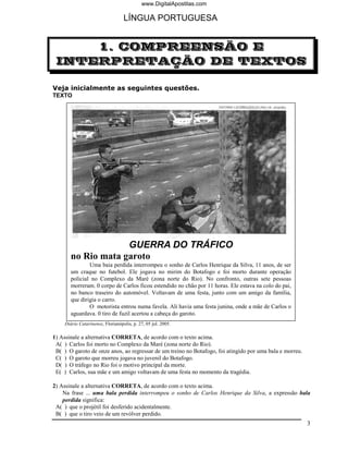 www.DigitalApostilas.com

                                   LÍNGUA PORTUGUESA


     1. COMPREENSÃO E
 INTERPRETAÇÃO DE TEXTOS

Veja inicialmente as seguintes questões.
TEXTO




                     GUERRA DO TRÁFICO
        no Rio mata garoto
                Uma baia perdida interrompeu o sonho de Carlos Henrique da Silva, 11 anos, de ser
        um craque no futebol. Ele jogava no mirim do Botafogo e foi morto durante operação
        policial no Complexo da Maré (zona norte do Rio). No confronto, outras sete pessoas
        morreram. 0 corpo de Carlos ficou estendido no chão por 11 horas. Ele estava na colo do pai,
        no banco traseiro do automóvel. Voltavam de uma festa, junto com um amigo da família,
        que dirigia o carro.
                O motorista entrou numa favela. Ali havia uma festa junina, onde a mãe de Carlos o
        aguardava. 0 tiro de fuzil acertou a cabeça do garoto.
     Diário Catarinense, Florianópolis, p. 27, 05 jul. 2005.

1) Assinale a alternativa CORRETA, de acordo com o texto acima.
 A( ) Carlos foi morto no Complexo da Maré (zona norte do Rio).
 B( ) O garoto de onze anos, ao regressar de um treino no Botafogo, foi atingido por uma bala e morreu.
 C( ) O garoto que morreu jogava no juvenil do Botafogo.
 D( ) O tráfego no Rio foi o motivo principal da morte.
 E( ) Carlos, sua mãe e um amigo voltavam de uma festa no momento da tragédia.

2) Assinale a alternativa CORRETA, de acordo com o texto acima.
    Na frase ... uma bala perdida interrompeu o sonho de Carlos Henrique da Silva, a expressão bala
    perdida significa:
 A( ) que o projétil foi desferido acidentalmente.
 B( ) que o tiro veio de um revólver perdido.
                                                                                                          3
 