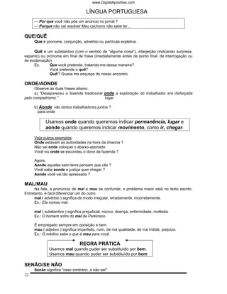www.DigitalApostilas.com

                                    LÍNGUA PORTUGUESA
      Por que você não põe um anúncio no jornal ?
      Porque não vai resolver.Meu cachorro não sabe ler...

QUE/QUÊ
     Que é pronome, conjunção, advérbio ou partícula expletiva.

     Quê é um substantivo (com o sentido de "alguma coisa"), interjeição (indicando surpresa,
espanto) ou pronome em final de frase (imediatamente antes de ponto final, de interrogação ou
de exclamação)
     Ex.      Que você pretende, tratando-me dessa maneira?
              Você pretende o quê?
              Quê!? Quase me esqueço do nosso encontro.

ONDE/AONDE
      Observe as duas frases abaixo.
      a) "Desapareceu a fazenda tradicional onde a exploração do trabalhador era disfarçada
pelo compadrismo."                          lugar

     b) Aonde vão tantos trabalhadores juntos ?
       para onde

           Usamos onde quando queremos indicar permanência, lugar e
           aonde quando queremos indicar movimento, como ir, chegar.

     Veja outros exemplos:
     Onde estavam as autoridades na hora da chacina ?
     Não sei onde coloquei o abaixo-assinado.
     Você viu onde se escondeu o dono da fazenda ?

     Agora.
     Aonde aqueles sem-terra pensam que vão ?
     Você sabe aonde a justiça quer chegar ?
     Aonde você vai tão apressada ?

MAL/MAU
      Na fala, a pronúncia de mal e mau se confunde; o problema maior está no texto escrito.
Entretanto, é fácil diferenciar um do outro.
      mal ( advérbio ) significa de modo irregular, erradamente, incorretamente.
      Ex.: Ela comeu mal.

     mal ( substantivo ) significa prejudicial, nocivo, doença, enfermidade, moléstia.
     Ex.: O homem sofre do mal de Parkinson.

     É empregado sempre em oposição a bem.
     mau ( adjetivo ) significa imperfeito, ruim, de má qualidade, de má índole, prejuízo.
     Ex.: O médico sabe o que é mau para você.

                                REGRA PRÁTICA
             Usamos mal quando puder ser substituído por bem.
             Usamos mau quando puder ser substituído por bom.

SENÃO/SE NÃO
     Senão significa "caso contrário, a não ser".
22
 