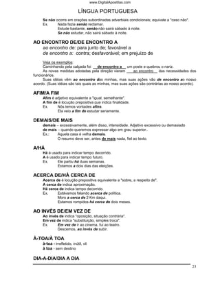 www.DigitalApostilas.com

                              LÍNGUA PORTUGUESA
     Se não ocorre em orações subordinadas adverbiais condicionais; equivale a "caso não".
     Ex.     Nada fazia senão reclamar.
             Estude bastante, senão não sairá sábado à noite.
             Se não estudar, não sairá sábado à noite.

AO ENCONTRO DE/DE ENCONTRO A
   ao encontro de: para junto de; favorável a
   de encontro a: contra; desfavorável; em prejuízo de
      Veja os exemplos:
      Caminhando pela calçada foi      de encontro a um poste e quebrou o nariz.
      As novas medidas adotadas pela direção vieram       ao encontro das necessidades dos
funcionários.
      Suas idéias vêm ao encontro das minhas, mas suas ações vão de encontro ao nosso
acordo. (Suas idéias são tais quais as minhas, mas suas ações são contrárias ao nosso acordo).

AFIM/A FIM
     Afim é adjetivo equivalente a "igual, semelhante".
     A fim de é locução prepositiva que indica finalidade.
     Ex.     Nós temos vontades afins.
             Ela veio a fim de estudar seriamente.

DEMAIS/DE MAIS
     demais – excessivamente, além disso, intensidade. Adjetivo excessivo ou demasiado
     de mais – quando queremos expressar algo em grau superior..
     Ex.:    Aquela casa é velha demais.
             O resumo deve ser, antes de mais nada, fiel ao texto.

A/HÁ
     Há é usado para indicar tempo decorrido.
     A é usado para indicar tempo futuro.
     Ex.     Ele partiu há duas semanas.
             Estamos a dois dias das eleições.

ACERCA DE/HÁ CERCA DE
     Acerca de é locução prepositiva equivalente a "sobre, a respeito de".
     A cerca de indica aproximação.
     Há cerca de indica tempo decorrido.
     Ex.     Estávamos falando acerca de política.
             Moro a cerca de 2 Km daqui.
             Estamos rompidos há cerca de dois meses.

AO INVÉS DE/EM VEZ DE
     Ao invés de indica "oposição, situação contrária".
     Em vez de indica "substituição, simples troca".
     Ex.     Em vez de ir ao cinema, fui ao teatro.
             Descemos, ao invés de subir.

À-TOA/À TOA
     à-toa - irrefletido, inútil, vil
     à toa - sem destino

DIA-A-DIA/DIA A DIA
                                                                                             23
 